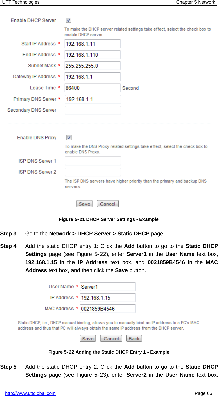 UTT Technologies Chapter 5 Networkhttp://www.uttglobal.com Page 66Figure 5-21 DHCP Server Settings - ExampleStep 3 Go to the Network &gt; DHCP Server &gt; Static DHCP page.Step 4 Add the static DHCP entry 1: Click the Add button to go to the Static DHCPSettings page (see Figure 5- 22), enter Server1 in the User Name text box,192.168.1.15 in the IP Address text box, and 0021859B4546 in the MACAddress text box, and then click the Save button.Figure 5- 22 Adding the Static DHCP Entry 1 - ExampleStep 5 Add the static DHCP entry 2: Click the Add button to go to the Static DHCPSettings page (see Figure 5- 23), enter Server2 in the User Name text box,