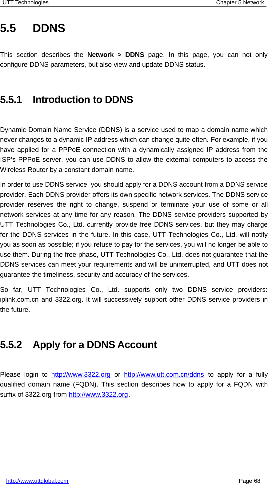 UTT Technologies Chapter 5 Networkhttp://www.uttglobal.com Page 685.5 DDNSThis section describes the Network &gt; DDNS page. In this page, you can not onlyconfigure DDNS parameters, but also view and update DDNS status.5.5.1 Introduction to DDNSDynamic Domain Name Service (DDNS) is a service used to map a domain name whichnever changes to a dynamic IP address which can change quite often. For example, if youhave applied for a PPPoE connection with a dynamically assigned IP address from theISP’s PPPoE server, you can use DDNS to allow the external computers to access theWireless Router by a constant domain name.In order to use DDNS service, you should apply for a DDNS account from a DDNS serviceprovider. Each DDNS provider offers its own specific network services. The DDNS serviceprovider reserves the right to change, suspend or terminate your use of some or allnetwork services at any time for any reason. The DDNS service providers supported byUTT Technologies Co., Ltd. currently provide free DDNS services, but they may chargefor the DDNS services in the future. In this case, UTT Technologies Co., Ltd. will notifyyou as soon as possible; if you refuse to pay for the services, you will no longer be able touse them. During the free phase, UTT Technologies Co., Ltd. does not guarantee that theDDNS services can meet your requirements and will be uninterrupted, and UTT does notguarantee the timeliness, security and accuracy of the services.So far, UTT Technologies Co., Ltd. supports only two DDNS service providers:iplink.com.cn and 3322.org. It will successively support other DDNS service providers inthe future.5.5.2 Apply for a DDNS AccountPlease login to http://www.3322.org or http://www.utt.com.cn/ddns to apply for a fullyqualified domain name (FQDN). This section describes how to apply for a FQDN withsuffix of 3322.org from http://www.3322.org.