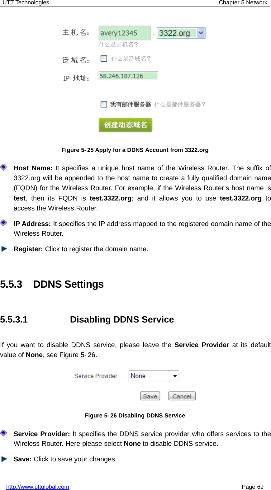 UTT Technologies Chapter 5 Networkhttp://www.uttglobal.com Page 69Figure 5- 25 Apply for a DDNS Account from 3322.orgHost Name: It specifies a unique host name of the Wireless Router. The suffix of3322.org will be appended to the host name to create a fully qualified domain name(FQDN) for the Wireless Router. For example, if the Wireless Router’s host name istest,thenitsFQDNistest.3322.org; and it allows you to use test.3322.org toaccess the Wireless Router.IP Address: It specifies the IP address mapped to the registered domain name of theWireless Router.Register: Click to register the domain name.5.5.3 DDNS Settings5.5.3.1 Disabling DDNS ServiceIf you want to disable DDNS service, please leave the Service Provider at its defaultvalue of None, see Figure 5- 26.Figure 5- 26 Disabling DDNS ServiceService Provider: It specifies the DDNS service provider who offers services to theWireless Router. Here please select None to disable DDNS service.Save: Click to save your changes.