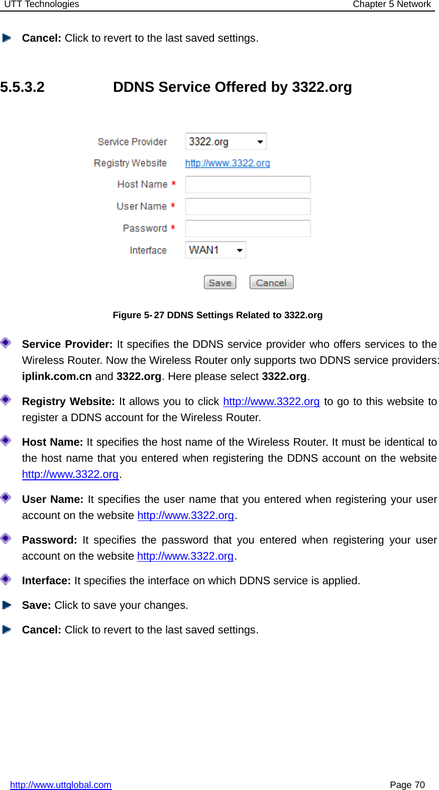 UTT Technologies Chapter 5 Networkhttp://www.uttglobal.com Page 70Cancel: Click to revert to the last saved settings.5.5.3.2 DDNS Service Offered by 3322.orgFigure 5-27 DDNS Settings Related to 3322.orgService Provider: It specifies the DDNS service provider who offers services to theWireless Router. Now the Wireless Router only supports two DDNS service providers:iplink.com.cn and 3322.org. Here please select 3322.org.Registry Website: It allows you to click http://www.3322.org to go to this website toregister a DDNS account for the Wireless Router.Host Name: It specifies the host name of the Wireless Router. It must be identical tothe host name that you entered when registering the DDNS account on the websitehttp://www.3322.org.User Name: It specifies the user name that you entered when registering your useraccount on the website http://www.3322.org.Password: It specifies the password that you entered when registering your useraccount on the website http://www.3322.org.Interface: It specifies the interface on which DDNS service is applied.Save: Click to save your changes.Cancel: Click to revert to the last saved settings.