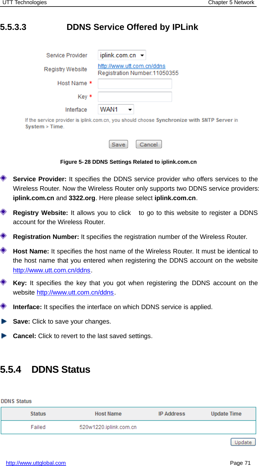 UTT Technologies Chapter 5 Networkhttp://www.uttglobal.com Page 715.5.3.3 DDNS Service Offered by IPLinkFigure 5-28 DDNS Settings Related to iplink.com.cnService Provider: It specifies the DDNS service provider who offers services to theWireless Router. Now the Wireless Router only supports two DDNS service providers:iplink.com.cn and 3322.org. Here please select iplink.com.cn.Registry Website: Itallowsyoutoclick togotothiswebsitetoregisteraDDNSaccount for the Wireless Router.Registration Number: It specifies the registration number of the Wireless Router.Host Name: It specifies the host name of the Wireless Router. It must be identical tothe host name that you entered when registering the DDNS account on the websitehttp://www.utt.com.cn/ddns.Key: It specifies the key that you got when registering the DDNS account on thewebsite http://www.utt.com.cn/ddns.Interface: It specifies the interface on which DDNS service is applied.Save: Click to save your changes.Cancel: Click to revert to the last saved settings.5.5.4 DDNS Status