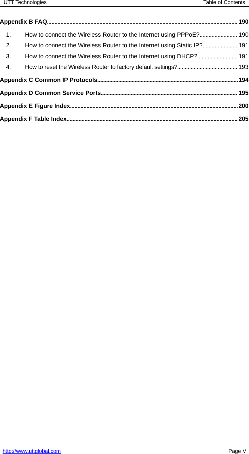 UTT Technologies Table of Contentshttp://www.uttglobal.com Page VAppendix B FAQ............................................................................................................................... 1901. How to connect the Wireless Router to the Internet using PPPoE?......................... 1902. How to connect the Wireless Router to the Internet using Static IP?....................... 1913. How to connect the Wireless Router to the Internet using DHCP?...........................1914. How to reset the Wireless Router to factory default settings?........................................ 193Appendix C Common IP Protocols..............................................................................................194Appendix D Common Service Ports........................................................................................... 195Appendix E Figure Index................................................................................................................200Appendix F Table Index..................................................................................................................205