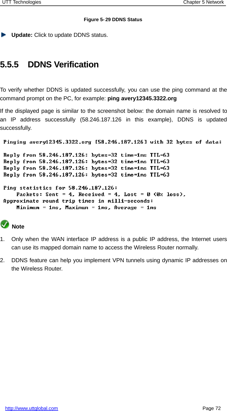 UTT Technologies Chapter 5 Networkhttp://www.uttglobal.com Page 72Figure 5- 29 DDNS StatusUpdate: Click to update DDNS status.5.5.5 DDNS VerificationTo verify whether DDNS is updated successfully, you can use the ping command at thecommand prompt on the PC, for example: ping avery12345.3322.orgIf the displayed page is similar to the screenshot below: the domain name is resolved toan IP address successfully (58.246.187.126 in this example), DDNS is updatedsuccessfully.Note1. Only when the WAN interface IP address is a public IP address, the Internet userscan use its mapped domain name to access the Wireless Router normally.2. DDNS feature can help you implement VPN tunnels using dynamic IP addresses onthe Wireless Router.