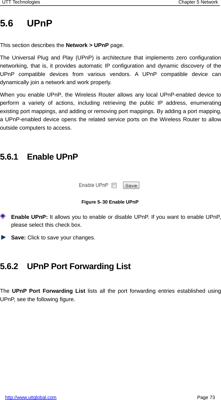 UTT Technologies Chapter 5 Networkhttp://www.uttglobal.com Page 735.6 UPnPThis section describes the Network &gt; UPnP page.The Universal Plug and Play (UPnP) is architecture that implements zero configurationnetworking, that is, it provides automatic IP configuration and dynamic discovery of theUPnP compatible devices from various vendors. A UPnP compatible device candynamically join a network and work properly.When you enable UPnP, the Wireless Router allows any local UPnP-enabled device toperform a variety of actions, including retrieving the public IP address, enumeratingexisting port mappings, and adding or removing port mappings. By adding a port mapping,a UPnP-enabled device opens the related service ports on the Wireless Router to allowoutside computers to access.5.6.1 Enable UPnPFigure 5- 30 Enable UPnPEnable UPnP: It allows you to enable or disable UPnP. If you want to enable UPnP,please select this check box.Save: Click to save your changes.5.6.2 UPnP Port Forwarding ListThe UPnP Port Forwarding List lists all the port forwarding entries established usingUPnP, see the following figure.