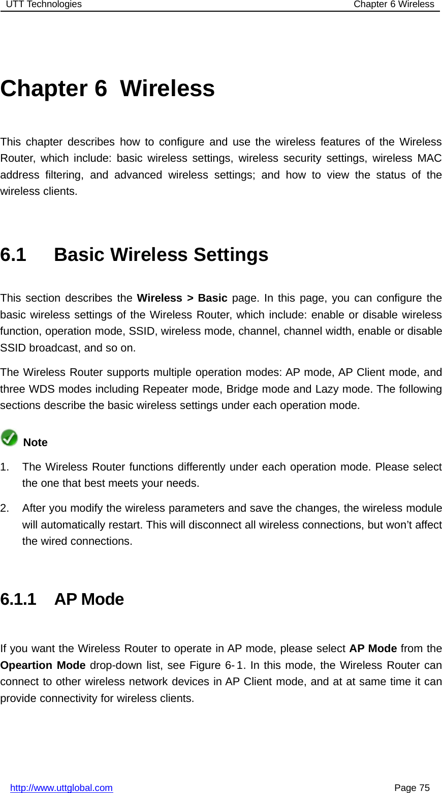 UTT Technologies Chapter 6 Wirelesshttp://www.uttglobal.com Page 75Chapter 6 WirelessThis chapter describes how to configure and use the wireless features of the WirelessRouter, which include: basic wireless settings, wireless security settings, wireless MACaddress filtering, and advanced wireless settings; and how to view the status of thewireless clients.6.1 Basic Wireless SettingsThis section describes the Wireless &gt; Basic page. In this page, you can configure thebasic wireless settings of the Wireless Router, which include: enable or disable wirelessfunction, operation mode, SSID, wireless mode, channel, channel width, enable or disableSSID broadcast, and so on.The Wireless Router supports multiple operation modes: AP mode, AP Client mode, andthree WDS modes including Repeater mode, Bridge mode and Lazy mode. The followingsections describe the basic wireless settings under each operation mode.Note1. The Wireless Router functions differently under each operation mode. Please selectthe one that best meets your needs.2. After you modify the wireless parameters and save the changes, the wireless modulewill automatically restart. This will disconnect all wireless connections, but won’t affectthe wired connections.6.1.1 AP ModeIf you want the Wireless Router to operate in AP mode, please select AP Mode from theOpeartion Mode drop-down list, see Figure 6-1. In this mode, the Wireless Router canconnect to other wireless network devices in AP Client mode, and at at same time it canprovide connectivity for wireless clients.