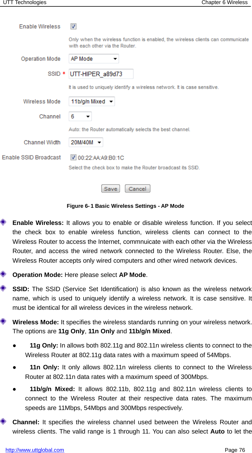 UTT Technologies Chapter 6 Wirelesshttp://www.uttglobal.com Page 76Figure 6- 1 Basic Wireless Settings - AP ModeEnable Wireless: It allows you to enable or disable wireless function. If you selectthe check box to enable wireless function, wireless clients can connect to theWireless Router to access the Internet, commnuicate with each other via the WirelessRouter, and access the wired network connected to the Wireless Router. Else, theWireless Router accepts only wired computers and other wired network devices.Operation Mode: Here please select AP Mode.SSID: The SSID (Service Set Identification) is also known as the wireless networkname, which is used to uniquely identify a wireless network. It is case sensitive. Itmust be identical for all wireless devices in the wireless network.Wireless Mode: It specifies the wireless standards running on your wireless network.The options are 11g Only,11n Only and 11b/g/n Mixed.●11g Only: In allows both 802.11g and 802.11n wireless clients to connect to theWireless Router at 802.11g data rates with a maximum speed of 54Mbps.●11n Only: It only allows 802.11n wireless clients to connect to the WirelessRouter at 802.11n data rates with a maximum speed of 300Mbps.●11b/g/n Mixed: It allows 802.11b, 802.11g and 802.11n wireless clients toconnect to the Wireless Router at their respective data rates. The maximumspeeds are 11Mbps, 54Mbps and 300Mbps respectively.Channel: It specifies the wireless channel used between the Wireless Router andwireless clients. The valid range is 1 through 11. You can also select Auto to let the