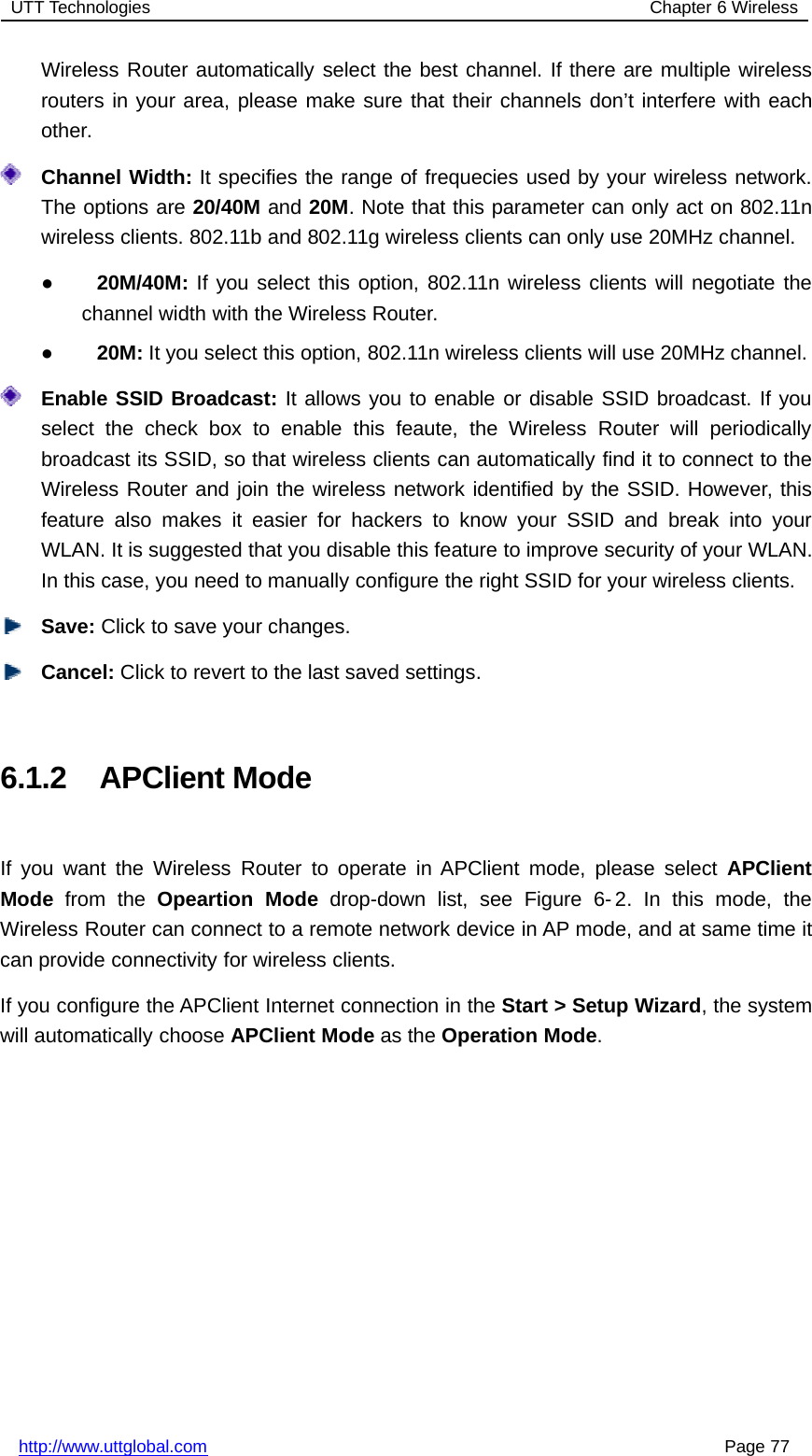 UTT Technologies Chapter 6 Wirelesshttp://www.uttglobal.com Page 77Wireless Router automatically select the best channel. If there are multiple wirelessrouters in your area, please make sure that their channels don’t interfere with eachother.Channel Width: It specifies the range of frequecies used by your wireless network.The options are 20/40M and 20M. Note that this parameter can only act on 802.11nwireless clients. 802.11b and 802.11g wireless clients can only use 20MHz channel.●20M/40M: If you select this option, 802.11n wireless clients will negotiate thechannel width with the Wireless Router.●20M: It you select this option, 802.11n wireless clients will use 20MHz channel.Enable SSID Broadcast: It allows you to enable or disable SSID broadcast. If youselect the check box to enable this feaute, the Wireless Router will periodicallybroadcast its SSID, so that wireless clients can automatically find it to connect to theWireless Router and join the wireless network identified by the SSID. However, thisfeature also makes it easier for hackers to know your SSID and break into yourWLAN. It is suggested that you disable this feature to improve security of your WLAN.In this case, you need to manually configure the right SSID for your wireless clients.Save: Click to save your changes.Cancel: Click to revert to the last saved settings.6.1.2 APClient ModeIf you want the Wireless Router to operate in APClient mode, please select APClientMode from the Opeartion Mode drop-down list, see Figure 6- 2. In this mode, theWireless Router can connect to a remote network device in AP mode, and at same time itcan provide connectivity for wireless clients.If you configure the APClient Internet connection in the Start &gt; Setup Wizard, the systemwill automatically choose APClient Mode as the Operation Mode.