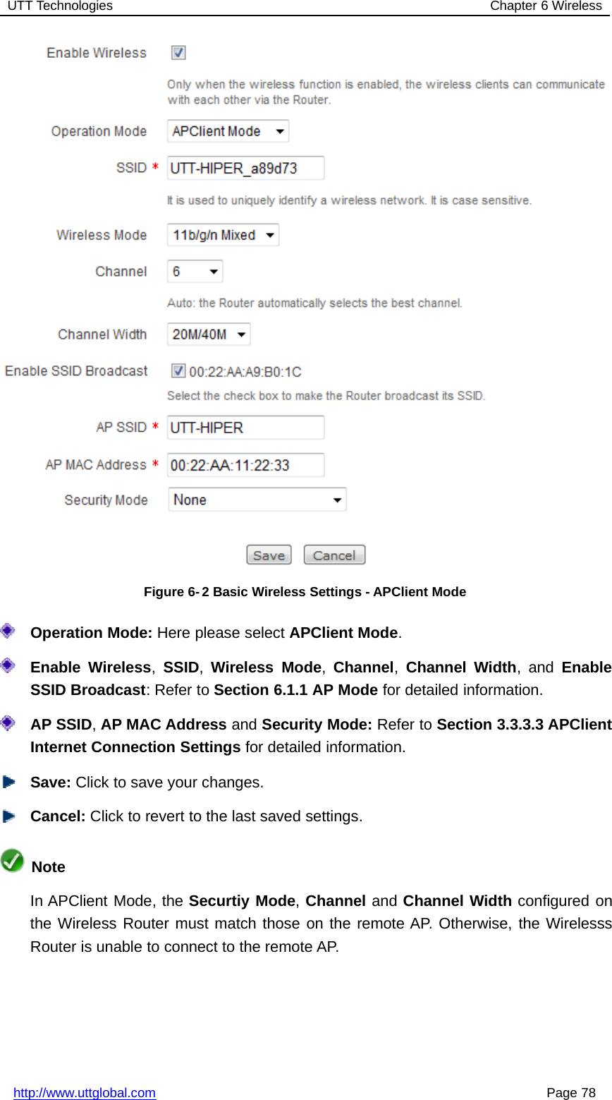 UTT Technologies Chapter 6 Wirelesshttp://www.uttglobal.com Page 78Figure 6- 2 Basic Wireless Settings - APClient ModeOperation Mode: Here please select APClient Mode.Enable Wireless,SSID,Wireless Mode,Channel,Channel Width,andEnableSSID Broadcast: Refer to Section 6.1.1 AP Mode for detailed information.AP SSID,AP MAC Address and Security Mode: Refer to Section 3.3.3.3 APClientInternet Connection Settings for detailed information.Save: Click to save your changes.Cancel: Click to revert to the last saved settings.NoteIn APClient Mode, the Securtiy Mode,Channel and Channel Width configured onthe Wireless Router must match those on the remote AP. Otherwise, the WirelesssRouter is unable to connect to the remote AP.