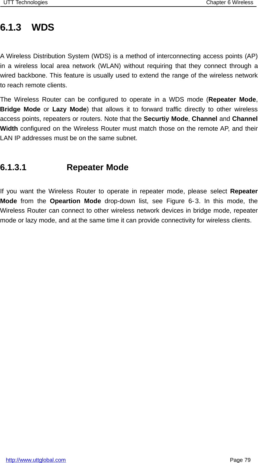 UTT Technologies Chapter 6 Wirelesshttp://www.uttglobal.com Page 796.1.3 WDSA Wireless Distribution System (WDS) is a method of interconnecting access points (AP)in a wireless local area network (WLAN) without requiring that they connect through awired backbone. This feature is usually used to extend the range of the wireless networkto reach remote clients.The Wireless Router can be configured to operate in a WDS mode (Repeater Mode,Bridge Mode or Lazy Mode) that allows it to forward traffic directly to other wirelessaccess points, repeaters or routers. Note that the Securtiy Mode,Channel and ChannelWidth configured on the Wireless Router must match those on the remote AP, and theirLAN IP addresses must be on the same subnet.6.1.3.1 Repeater ModeIf you want the Wireless Router to operate in repeater mode, please select RepeaterMode from the Opeartion Mode drop-down list, see Figure 6- 3. In this mode, theWireless Router can connect to other wireless network devices in bridge mode, repeatermode or lazy mode, and at the same time it can provide connectivity for wireless clients.