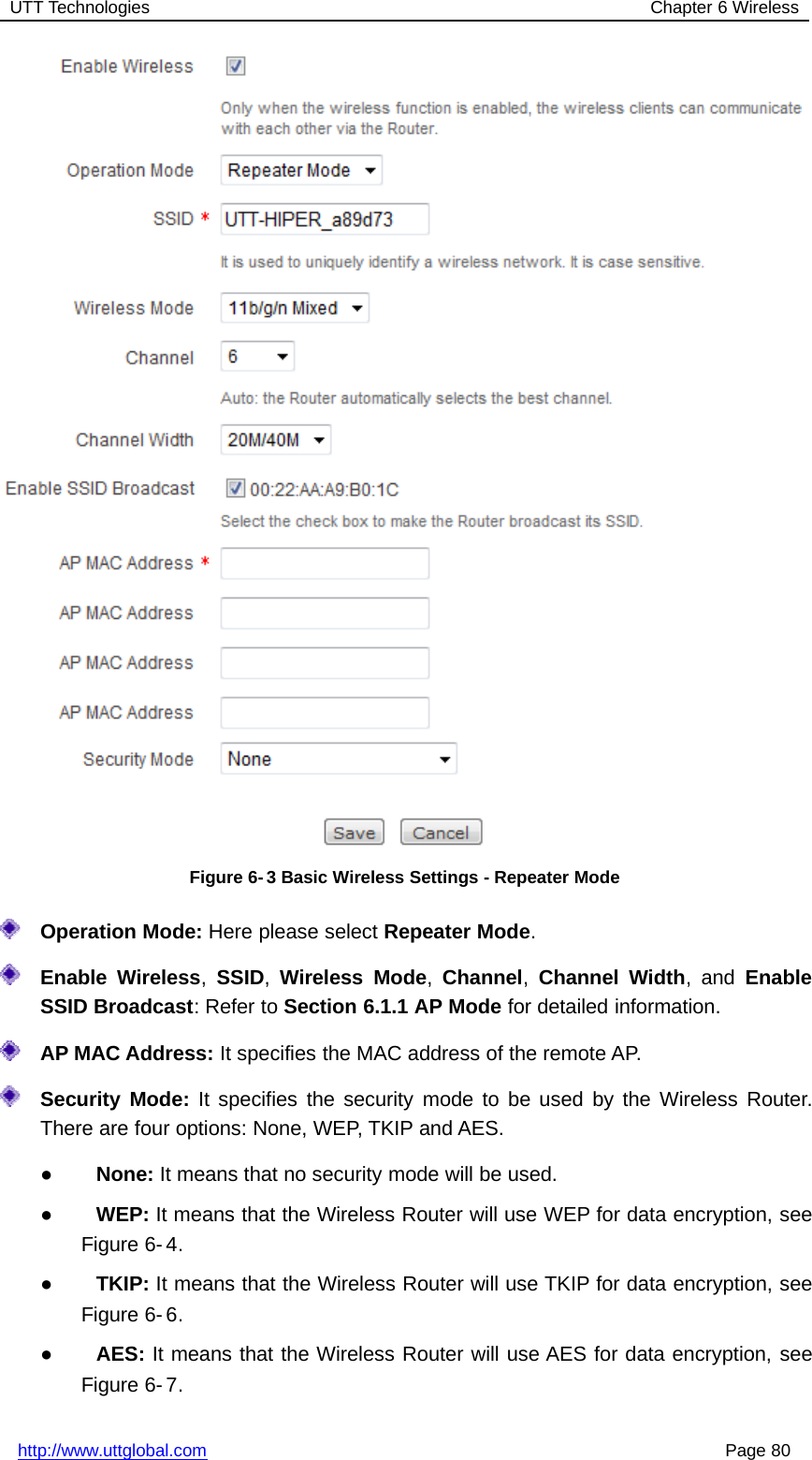 UTT Technologies Chapter 6 Wirelesshttp://www.uttglobal.com Page 80Figure 6- 3 Basic Wireless Settings - Repeater ModeOperation Mode: Here please select Repeater Mode.Enable Wireless,SSID,Wireless Mode,Channel,Channel Width,andEnableSSID Broadcast: Refer to Section 6.1.1 AP Mode for detailed information.AP MAC Address: It specifies the MAC address of the remote AP.Security Mode: It specifies the security mode to be used by the Wireless Router.There are four options: None, WEP, TKIP and AES.●None: It means that no security mode will be used.●WEP: It means that the Wireless Router will use WEP for data encryption, seeFigure 6- 4.●TKIP: It means that the Wireless Router will use TKIP for data encryption, seeFigure 6- 6.●AES: It means that the Wireless Router will use AES for data encryption, seeFigure 6- 7.