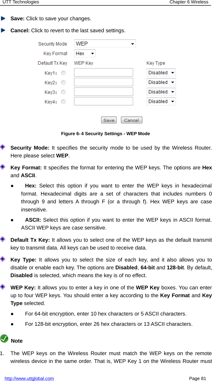 UTT Technologies Chapter 6 Wirelesshttp://www.uttglobal.com Page 81Save: Click to save your changes.Cancel: Click to revert to the last saved settings.Figure 6- 4 Security Settings - WEP ModeSecurity Mode: It specifies the security mode to be used by the Wireless Router.Here please select WEP.Key Format: It specifies the format for entering the WEP keys. The options are Hexand ASCII.●Hex: Select this option if you want to enter the WEP keys in hexadecimalformat. Hexadecimal digits are a set of characters that includes numbers 0through 9 and letters A through F (or a through f). Hex WEP keys are caseinsensitive.●ASCII: Select this option if you want to enter the WEP keys in ASCII format.ASCII WEP keys are case sensitive.Default Tx Key: It allows you to select one of the WEP keys as the default transmitkey to transmit data. All keys can be used to receive data.Key Type: It allows you to select the size of each key, and it also allows you todisable or enable each key. The options are Disabled,64-bit and 128-bit. By default,Disabled is selected, which means the key is of no effect.WEP Key: It allows you to enter a key in one of the WEP Key boxes. You can enterup to four WEP keys. You should enter a key according to the Key Format and KeyType selected.●For 64-bit encryption, enter 10 hex characters or 5 ASCII characters.●For 128-bit encryption, enter 26 hex characters or 13 ASCII characters.Note1. The WEP keys on the Wireless Router must match the WEP keys on the remotewireless device in the same order. That is, WEP Key 1 on the Wireless Router must