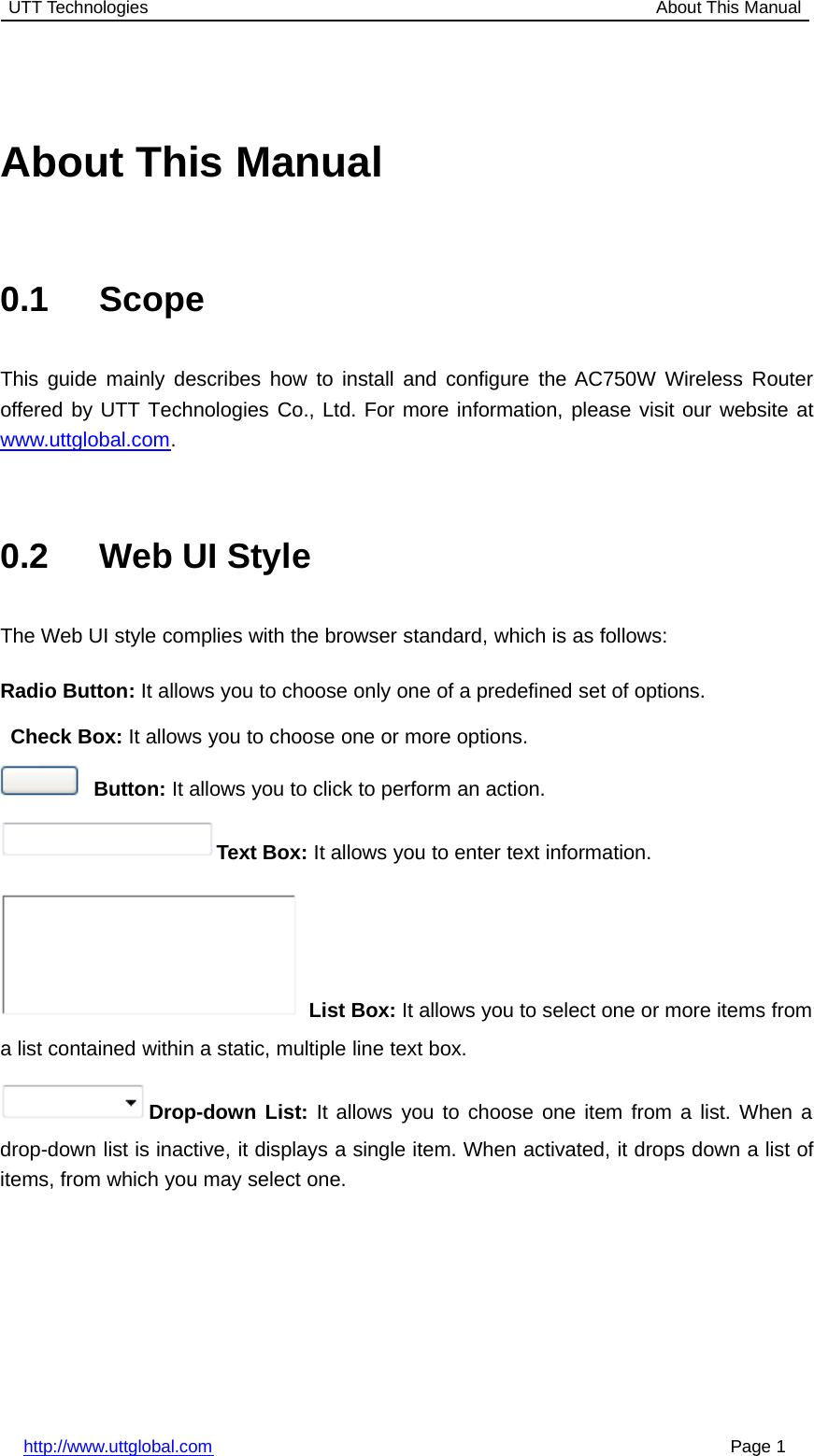 UTT Technologies About This Manualhttp://www.uttglobal.com Page 1About This Manual0.1 ScopeThis guide mainly describes how to install and configure the AC750W Wireless Routeroffered by UTT Technologies Co., Ltd. For more information, please visit our website atwww.uttglobal.com.0.2 Web UI StyleThe Web UI style complies with the browser standard, which is as follows:Radio Button: It allows you to choose only one of a predefined set of options.Check Box: It allows you to choose one or more options.Button: It allows you to click to perform an action.Text Box: It allows you to enter text information.List Box: It allows you to select one or more items froma list contained within a static, multiple line text box.Drop-down List: It allows you to choose one item from a list. When adrop-down list is inactive, it displays a single item. When activated, it drops down a list ofitems, from which you may select one.