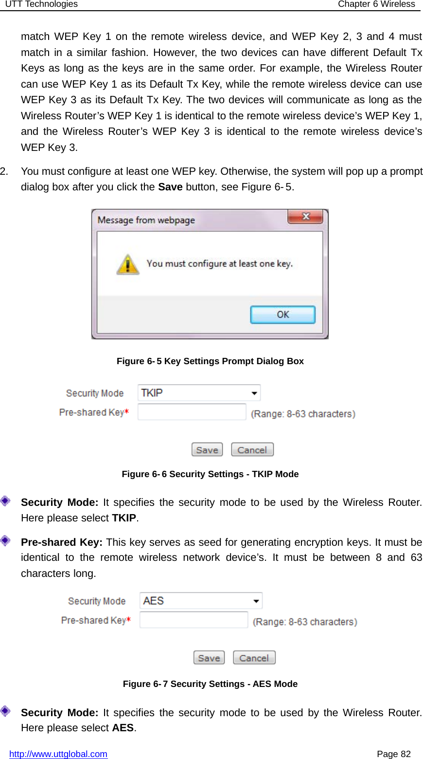 UTT Technologies Chapter 6 Wirelesshttp://www.uttglobal.com Page 82match WEP Key 1 on the remote wireless device, and WEP Key 2, 3 and 4 mustmatch in a similar fashion. However, the two devices can have different Default TxKeys as long as the keys are in the same order. For example, the Wireless Routercan use WEP Key 1 as its Default Tx Key, while the remote wireless device can useWEP Key 3 as its Default Tx Key. The two devices will communicate as long as theWireless Router’s WEP Key 1 is identical to the remote wireless device’s WEP Key 1,and the Wireless Router’s WEP Key 3 is identical to the remote wireless device’sWEP Key 3.2. You must configure at least one WEP key. Otherwise, the system will pop up a promptdialog box after you click the Save button, see Figure 6- 5.Figure 6-5 Key Settings Prompt Dialog BoxFigure 6-6 Security Settings - TKIP ModeSecurity Mode: It specifies the security mode to be used by the Wireless Router.Here please select TKIP.Pre-shared Key: This key serves as seed for generating encryption keys. It must beidentical to the remote wireless network device’s. It must be between 8 and 63characters long.Figure 6- 7 Security Settings - AES ModeSecurity Mode: It specifies the security mode to be used by the Wireless Router.Here please select AES.