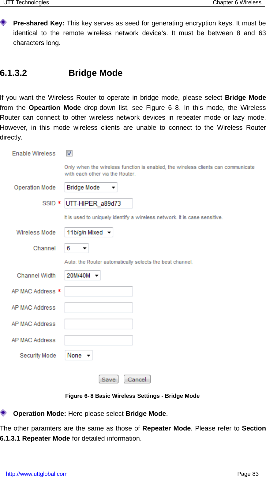 UTT Technologies Chapter 6 Wirelesshttp://www.uttglobal.com Page 83Pre-shared Key: This key serves as seed for generating encryption keys. It must beidentical to the remote wireless network device’s. It must be between 8 and 63characters long.6.1.3.2 Bridge ModeIf you want the Wireless Router to operate in bridge mode, please select Bridge Modefrom the Opeartion Mode drop-down list, see Figure 6- 8. In this mode, the WirelessRouter can connect to other wireless network devices in repeater mode or lazy mode.However, in this mode wireless clients are unable to connect to the Wireless Routerdirectly.Figure 6- 8 Basic Wireless Settings - Bridge ModeOperation Mode: Here please select Bridge Mode.The other paramters are the same as those of Repeater Mode. Please refer to Section6.1.3.1 Repeater Mode for detailed information.