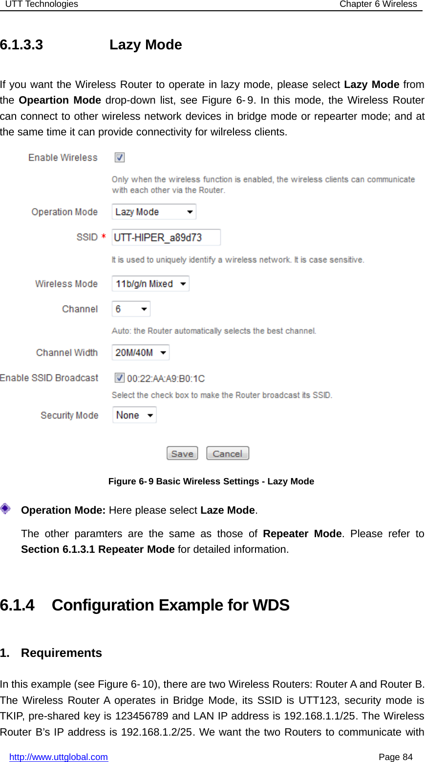 UTT Technologies Chapter 6 Wirelesshttp://www.uttglobal.com Page 846.1.3.3 Lazy ModeIf you want the Wireless Router to operate in lazy mode, please select Lazy Mode fromthe Opeartion Mode drop-down list, see Figure 6- 9. In this mode, the Wireless Routercan connect to other wireless network devices in bridge mode or repearter mode; and atthe same time it can provide connectivity for wilreless clients.Figure 6- 9 Basic Wireless Settings - Lazy ModeOperation Mode: Here please select Laze Mode.The other paramters are the same as those of Repeater Mode. Please refer toSection 6.1.3.1 Repeater Mode for detailed information.6.1.4 Configuration Example for WDS1. RequirementsIn this example (see Figure 6- 10), there are two Wireless Routers: Router A and Router B.The Wireless Router A operates in Bridge Mode, its SSID is UTT123, security mode isTKIP, pre-shared key is 123456789 and LAN IP address is 192.168.1.1/25. The WirelessRouter B’s IP address is 192.168.1.2/25. We want the two Routers to communicate with