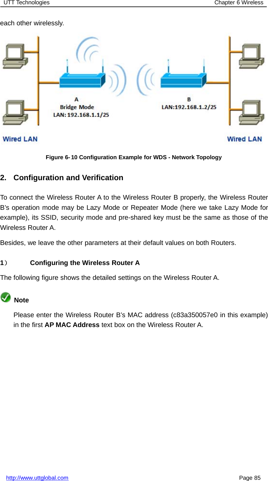 UTT Technologies Chapter 6 Wirelesshttp://www.uttglobal.com Page 85each other wirelessly.Figure 6-10 Configuration Example for WDS - Network Topology2. Configuration and VerificationTo connect the Wireless Router A to the Wireless Router B properly, the Wireless RouterB’s operation mode may be Lazy Mode or Repeater Mode (here we take Lazy Mode forexample), its SSID, security mode and pre-shared key must be the same as those of theWireless Router A.Besides, we leave the other parameters at their default values on both Routers.1）Configuring the Wireless Router AThe following figure shows the detailed settings on the Wireless Router A.NotePlease enter the Wireless Router B’s MAC address (c83a350057e0 in this example)in the first AP MAC Address text box on the Wireless Router A.