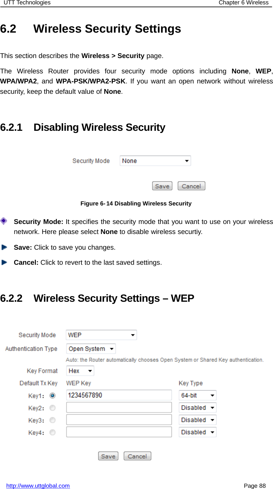 UTT Technologies Chapter 6 Wirelesshttp://www.uttglobal.com Page 886.2 Wireless Security SettingsThis section describes the Wireless &gt; Security page.The Wireless Router provides four security mode options including None,WEP,WPA/WPA2,andWPA-PSK/WPA2-PSK. If you want an open network without wirelesssecurity, keep the default value of None.6.2.1 Disabling Wireless SecurityFigure 6- 14 Disabling Wireless SecuritySecurity Mode: It specifies the security mode that you want to use on your wirelessnetwork. Here please select None to disable wireless securtiy.Save: Click to save you changes.Cancel: Click to revert to the last saved settings.6.2.2 Wireless Security Settings – WEP