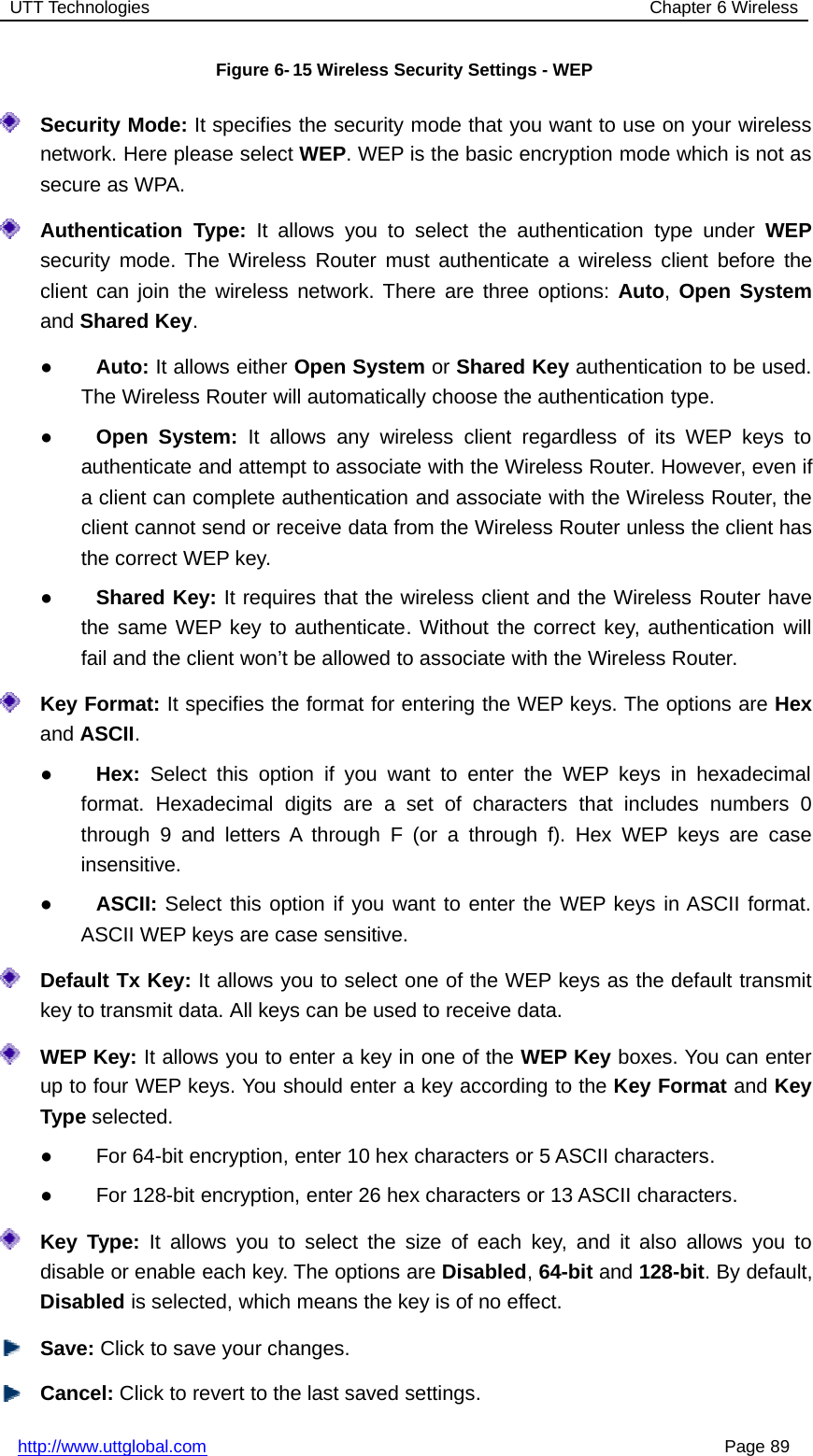 UTT Technologies Chapter 6 Wirelesshttp://www.uttglobal.com Page 89Figure 6- 15 Wireless Security Settings - WEPSecurity Mode: It specifies the security mode that you want to use on your wirelessnetwork. Here please select WEP. WEP is the basic encryption mode which is not assecure as WPA.Authentication Type: It allows you to select the authentication type under WEPsecurity mode. The Wireless Router must authenticate a wireless client before theclient can join the wireless network. There are three options: Auto,Open Systemand Shared Key.●Auto: It allows either Open System or Shared Key authentication to be used.The Wireless Router will automatically choose the authentication type.●Open System: It allows any wireless client regardless of its WEP keys toauthenticate and attempt to associate with the Wireless Router. However, even ifa client can complete authentication and associate with the Wireless Router, theclient cannot send or receive data from the Wireless Router unless the client hasthe correct WEP key.●Shared Key: It requires that the wireless client and the Wireless Router havethe same WEP key to authenticate. Without the correct key, authentication willfail and the client won’t be allowed to associate with the Wireless Router.Key Format: It specifies the format for entering the WEP keys. The options are Hexand ASCII.●Hex: Select this option if you want to enter the WEP keys in hexadecimalformat. Hexadecimal digits are a set of characters that includes numbers 0through 9 and letters A through F (or a through f). Hex WEP keys are caseinsensitive.●ASCII: Select this option if you want to enter the WEP keys in ASCII format.ASCII WEP keys are case sensitive.Default Tx Key: It allows you to select one of the WEP keys as the default transmitkey to transmit data. All keys can be used to receive data.WEP Key: It allows you to enter a key in one of the WEP Key boxes. You can enterup to four WEP keys. You should enter a key according to the Key Format and KeyType selected.●For 64-bit encryption, enter 10 hex characters or 5 ASCII characters.●For 128-bit encryption, enter 26 hex characters or 13 ASCII characters.Key Type: It allows you to select the size of each key, and it also allows you todisable or enable each key. The options are Disabled,64-bit and 128-bit. By default,Disabled is selected, which means the key is of no effect.Save: Click to save your changes.Cancel: Click to revert to the last saved settings.