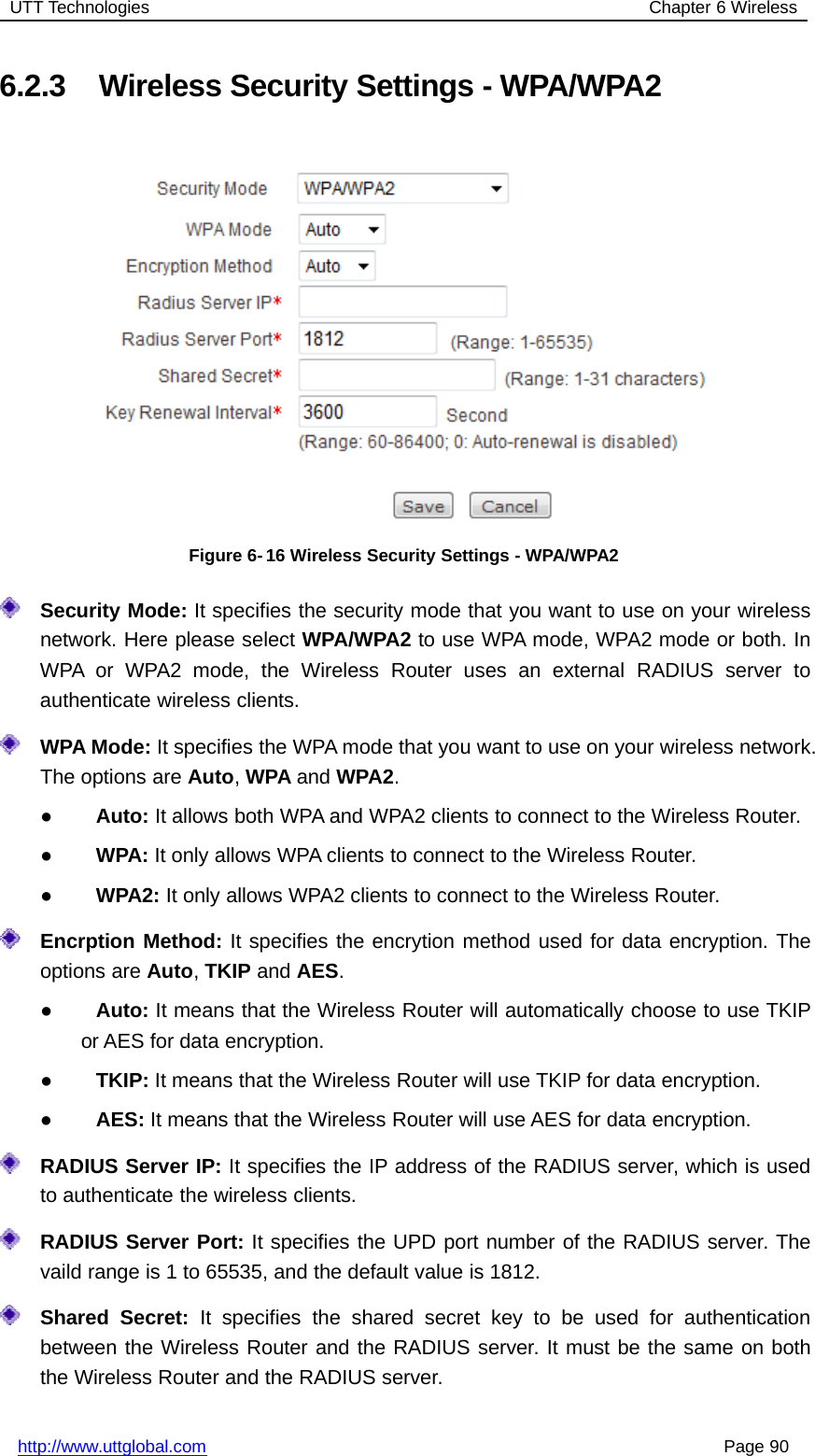 UTT Technologies Chapter 6 Wirelesshttp://www.uttglobal.com Page 906.2.3 Wireless Security Settings - WPA/WPA2Figure 6- 16 Wireless Security Settings - WPA/WPA2Security Mode: It specifies the security mode that you want to use on your wirelessnetwork. Here please select WPA/WPA2 to use WPA mode, WPA2 mode or both. InWPA or WPA2 mode, the Wireless Router uses an external RADIUS server toauthenticate wireless clients.WPA Mode: It specifies the WPA mode that you want to use on your wireless network.The options are Auto,WPA and WPA2.●Auto: It allows both WPA and WPA2 clients to connect to the Wireless Router.●WPA: It only allows WPA clients to connect to the Wireless Router.●WPA2: It only allows WPA2 clients to connect to the Wireless Router.Encrption Method: It specifies the encrytion method used for data encryption. Theoptions are Auto,TKIP and AES.●Auto: It means that the Wireless Router will automatically choose to use TKIPor AES for data encryption.●TKIP: It means that the Wireless Router will use TKIP for data encryption.●AES: It means that the Wireless Router will use AES for data encryption.RADIUS Server IP: It specifies the IP address of the RADIUS server, which is usedto authenticate the wireless clients.RADIUS Server Port: It specifies the UPD port number of the RADIUS server. Thevaild range is 1 to 65535, and the default value is 1812.Shared Secret: It specifies the shared secret key to be used for authenticationbetween the Wireless Router and the RADIUS server. It must be the same on boththe Wireless Router and the RADIUS server.