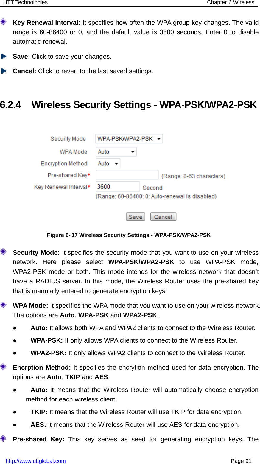 UTT Technologies Chapter 6 Wirelesshttp://www.uttglobal.com Page 91Key Renewal Interval: It specifies how often the WPA group key changes. The validrange is 60-86400 or 0, and the default value is 3600 seconds. Enter 0 to disableautomatic renewal.Save: Click to save your changes.Cancel: Click to revert to the last saved settings.6.2.4 Wireless Security Settings - WPA-PSK/WPA2-PSKFigure 6- 17 Wireless Security Settings - WPA-PSK/WPA2-PSKSecurity Mode: It specifies the security mode that you want to use on your wirelessnetwork. Here please select WPA-PSK/WPA2-PSK to use WPA-PSK mode,WPA2-PSK mode or both. This mode intends for the wireless network that doesn’thave a RADIUS server. In this mode, the Wireless Router uses the pre-shared keythat is manulally entered to generate encryption keys.WPA Mode: It specifies the WPA mode that you want to use on your wireless network.The options are Auto,WPA-PSK and WPA2-PSK.●Auto: It allows both WPA and WPA2 clients to connect to the Wireless Router.●WPA-PSK: It only allows WPA clients to connect to the Wireless Router.●WPA2-PSK: It only allows WPA2 clients to connect to the Wireless Router.Encrption Method: It specifies the encrytion method used for data encryption. Theoptions are Auto,TKIP and AES.●Auto: It means that the Wireless Router will automatically choose encryptionmethod for each wireless client.●TKIP: It means that the Wireless Router will use TKIP for data encryption.●AES: It means that the Wireless Router will use AES for data encryption.Pre-shared Key: This key serves as seed for generating encryption keys. The