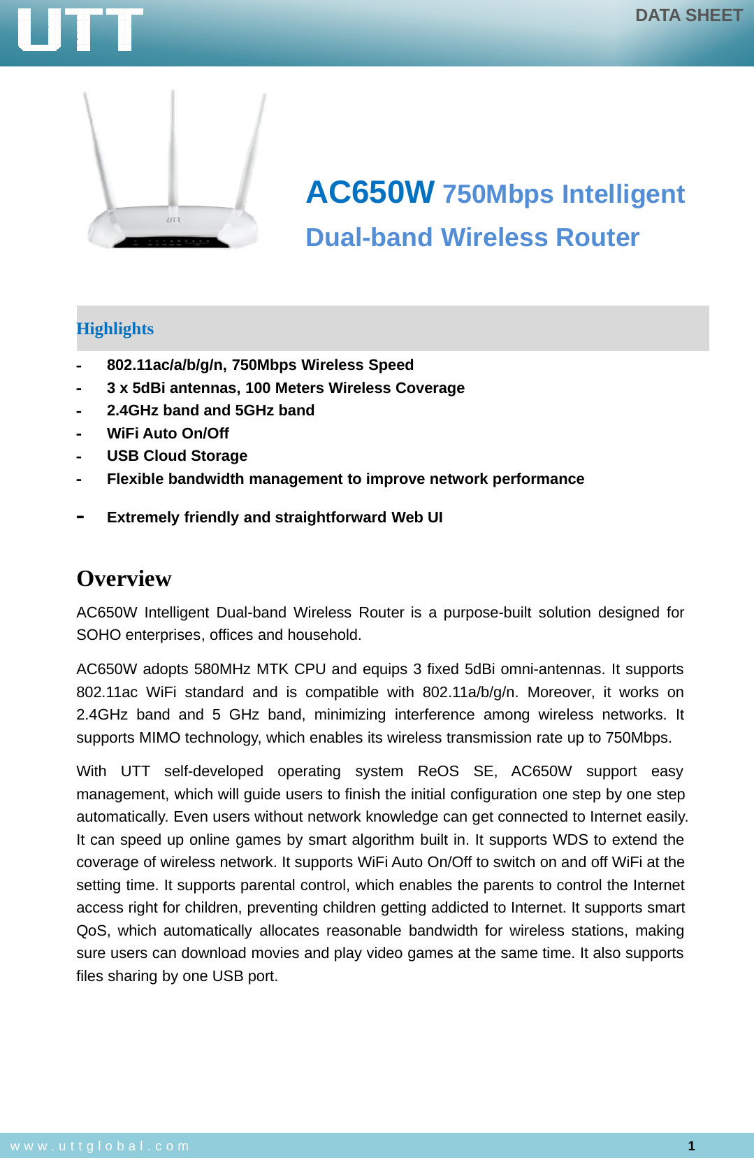DATA SHEET1www.uttglobal.comAC650W 750Mbps IntelligentDual-band Wireless RouterHighlights-802.11ac/a/b/g/n, 750Mbps Wireless Speed-3 x 5dBi antennas, 100 Meters Wireless Coverage-2.4GHz band and 5GHz band-WiFi Auto On/Off-USB Cloud Storage-Flexible bandwidth management to improve network performance-Extremely friendly and straightforward Web UIOverviewAC650W Intelligent Dual-band Wireless Router is a purpose-built solution designed forSOHO enterprises, offices and household.AC650W adopts 580MHz MTK CPU and equips 3 fixed 5dBi omni-antennas. It supports802.11ac WiFi standard and is compatible with 802.11a/b/g/n. Moreover, it works on2.4GHz band and 5 GHz band, minimizing interference among wireless networks. Itsupports MIMO technology, which enables its wireless transmission rate up to 750Mbps.With UTT self-developed operating system ReOS SE, AC650W support easymanagement, which will guide users to finish the initial configuration one step by one stepautomatically. Even users without network knowledge can get connected to Internet easily.It can speed up online games by smart algorithm built in. It supports WDS to extend thecoverage of wireless network. It supports WiFi Auto On/Off to switch on and off WiFi at thesetting time. It supports parental control, which enables the parents to control the Internetaccess right for children, preventing children getting addicted to Internet. It supports smartQoS, which automatically allocates reasonable bandwidth for wireless stations, makingsure users can download movies and play video games at the same time. It also supportsfiles sharing by one USB port.