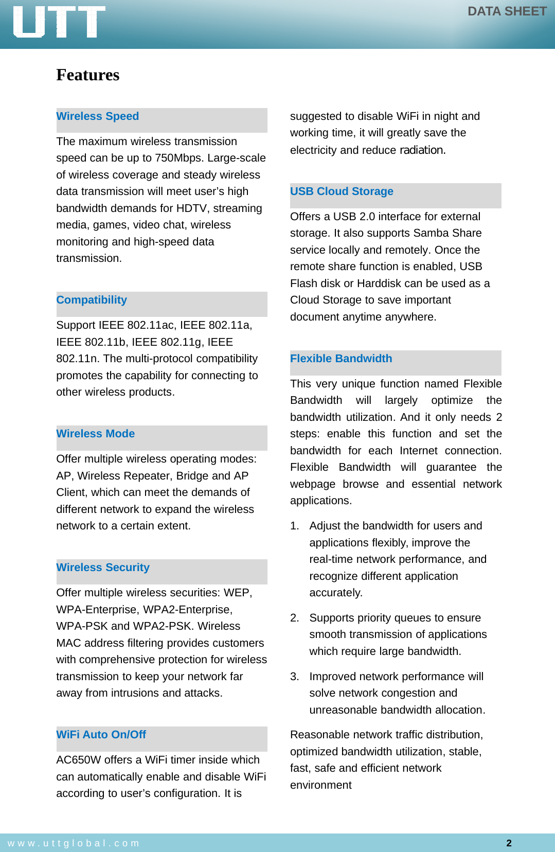 DATA SHEET2www.uttglobal.comFeaturesWireless SpeedThe maximum wireless transmissionspeed can be up to 750Mbps. Large-scaleof wireless coverage and steady wirelessdata transmission will meet user’s highbandwidth demands for HDTV, streamingmedia, games, video chat, wirelessmonitoring and high-speed datatransmission.CompatibilitySupport IEEE 802.11ac, IEEE 802.11a,IEEE 802.11b, IEEE 802.11g, IEEE802.11n. The multi-protocol compatibilitypromotes the capability for connecting toother wireless products.Wireless ModeOffer multiple wireless operating modes:AP, Wireless Repeater, Bridge and APClient, which can meet the demands ofdifferent network to expand the wirelessnetwork to a certain extent.Wireless SecurityOffer multiple wireless securities: WEP,WPA-Enterprise, WPA2-Enterprise,WPA-PSK and WPA2-PSK. WirelessMAC address filtering provides customerswith comprehensive protection for wirelesstransmission to keep your network faraway from intrusions and attacks.WiFi Auto On/OffAC650W offers a WiFi timer inside whichcan automatically enable and disable WiFiaccording to user’s configuration. It issuggested to disable WiFi in night andworking time, it will greatly save theelectricity and reduce radiation.USB Cloud StorageOffers a USB 2.0 interface for externalstorage. It also supports Samba Shareservice locally and remotely. Once theremote share function is enabled, USBFlash disk or Harddisk can be used as aCloud Storage to save importantdocument anytime anywhere.Flexible BandwidthThis very unique function named FlexibleBandwidth will largely optimize thebandwidth utilization. And it only needs 2steps: enable this function and set thebandwidth for each Internet connection.Flexible Bandwidth will guarantee thewebpage browse and essential networkapplications.1. Adjust the bandwidth for users andapplications flexibly, improve thereal-time network performance, andrecognize different applicationaccurately.2. Supports priority queues to ensuresmooth transmission of applicationswhich require large bandwidth.3. Improved network performance willsolve network congestion andunreasonable bandwidth allocation.Reasonable network traffic distribution,optimized bandwidth utilization, stable,fast, safe and efficient networkenvironment