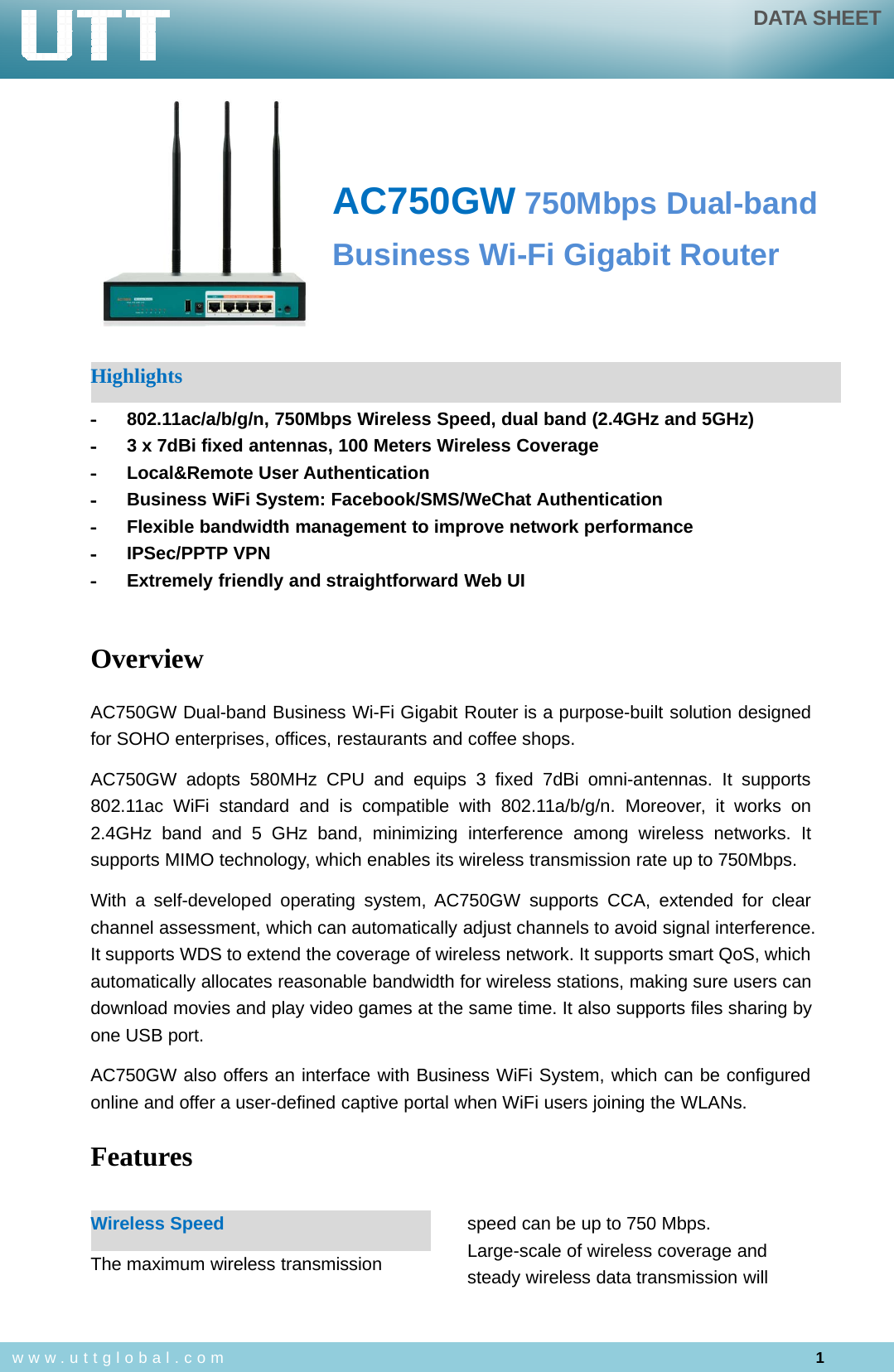 DATA SHEET1www.uttglobal.comAC750GW 750Mbps Dual-bandBusiness Wi-Fi Gigabit RouterHighlights-802.11ac/a/b/g/n, 750Mbps Wireless Speed, dual band (2.4GHz and 5GHz)-3 x 7dBi fixed antennas, 100 Meters Wireless Coverage-Local&amp;Remote User Authentication-Business WiFi System: Facebook/SMS/WeChat Authentication-Flexible bandwidth management to improve network performance-IPSec/PPTP VPN-Extremely friendly and straightforward Web UIOverviewAC750GW Dual-band Business Wi-Fi Gigabit Router is a purpose-built solution designedfor SOHO enterprises, offices, restaurants and coffee shops.AC750GW adopts 580MHz CPU and equips 3 fixed 7dBi omni-antennas. It supports802.11ac WiFi standard and is compatible with 802.11a/b/g/n. Moreover, it works on2.4GHz band and 5 GHz band, minimizing interference among wireless networks. Itsupports MIMO technology, which enables its wireless transmission rate up to 750Mbps.With a self-developed operating system, AC750GW supports CCA, extended for clearchannel assessment, which can automatically adjust channels to avoid signal interference.It supports WDS to extend the coverage of wireless network. It supports smart QoS, whichautomatically allocates reasonable bandwidth for wireless stations, making sure users candownload movies and play video games at the same time. It also supports files sharing byone USB port.AC750GW also offers an interface with Business WiFi System, which can be configuredonline and offer a user-defined captive portal when WiFi users joining the WLANs.FeaturesWireless SpeedThe maximum wireless transmissionspeed can be up to 750 Mbps.Large-scale of wireless coverage andsteady wireless data transmission will