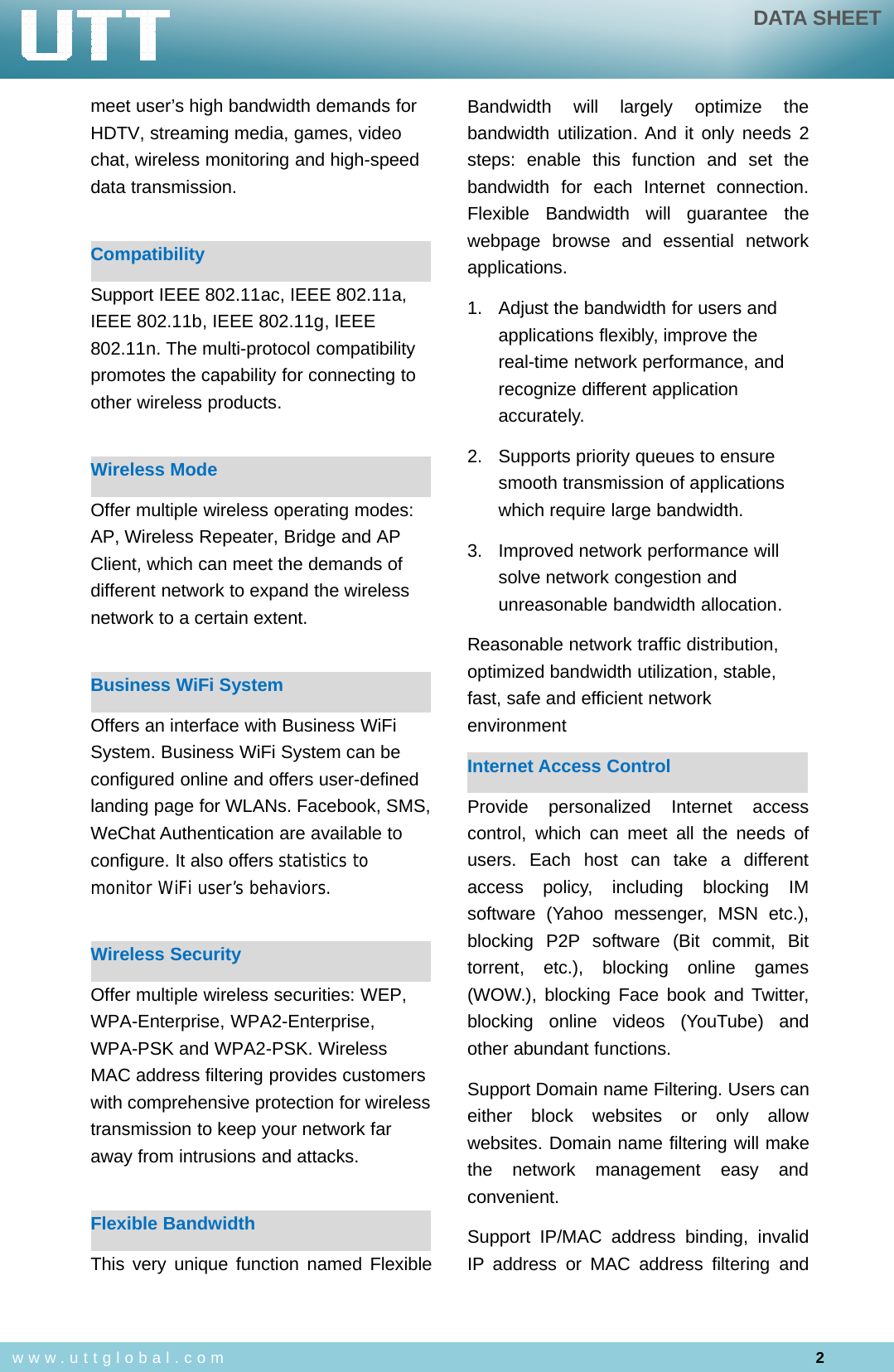 DATA SHEET2www.uttglobal.commeet user’s high bandwidth demands forHDTV, streaming media, games, videochat, wireless monitoring and high-speeddata transmission.CompatibilitySupport IEEE 802.11ac, IEEE 802.11a,IEEE 802.11b, IEEE 802.11g, IEEE802.11n. The multi-protocol compatibilitypromotes the capability for connecting toother wireless products.Wireless ModeOffer multiple wireless operating modes:AP, Wireless Repeater, Bridge and APClient, which can meet the demands ofdifferent network to expand the wirelessnetwork to a certain extent.Business WiFi SystemOffers an interface with Business WiFiSystem. Business WiFi System can beconfigured online and offers user-definedlanding page for WLANs. Facebook, SMS,WeChat Authentication are available toconfigure. It also offers statistics tomonitor WiFi user’s behaviors.Wireless SecurityOffer multiple wireless securities: WEP,WPA-Enterprise, WPA2-Enterprise,WPA-PSK and WPA2-PSK. WirelessMAC address filtering provides customerswith comprehensive protection for wirelesstransmission to keep your network faraway from intrusions and attacks.Flexible BandwidthThis very unique function named FlexibleBandwidth will largely optimize thebandwidth utilization. And it only needs 2steps: enable this function and set thebandwidth for each Internet connection.Flexible Bandwidth will guarantee thewebpage browse and essential networkapplications.1. Adjust the bandwidth for users andapplications flexibly, improve thereal-time network performance, andrecognize different applicationaccurately.2. Supports priority queues to ensuresmooth transmission of applicationswhich require large bandwidth.3. Improved network performance willsolve network congestion andunreasonable bandwidth allocation.Reasonable network traffic distribution,optimized bandwidth utilization, stable,fast, safe and efficient networkenvironmentInternet Access ControlProvide personalized Internet accesscontrol, which can meet all the needs ofusers. Each host can take a differentaccess policy, including blocking IMsoftware (Yahoo messenger, MSN etc.),blocking P2P software (Bit commit, Bittorrent, etc.), blocking online games(WOW.), blocking Face book and Twitter,blocking online videos (YouTube) andother abundant functions.Support Domain name Filtering. Users caneither block websites or only allowwebsites. Domain name filtering will makethe network management easy andconvenient.Support IP/MAC address binding, invalidIP address or MAC address filtering and