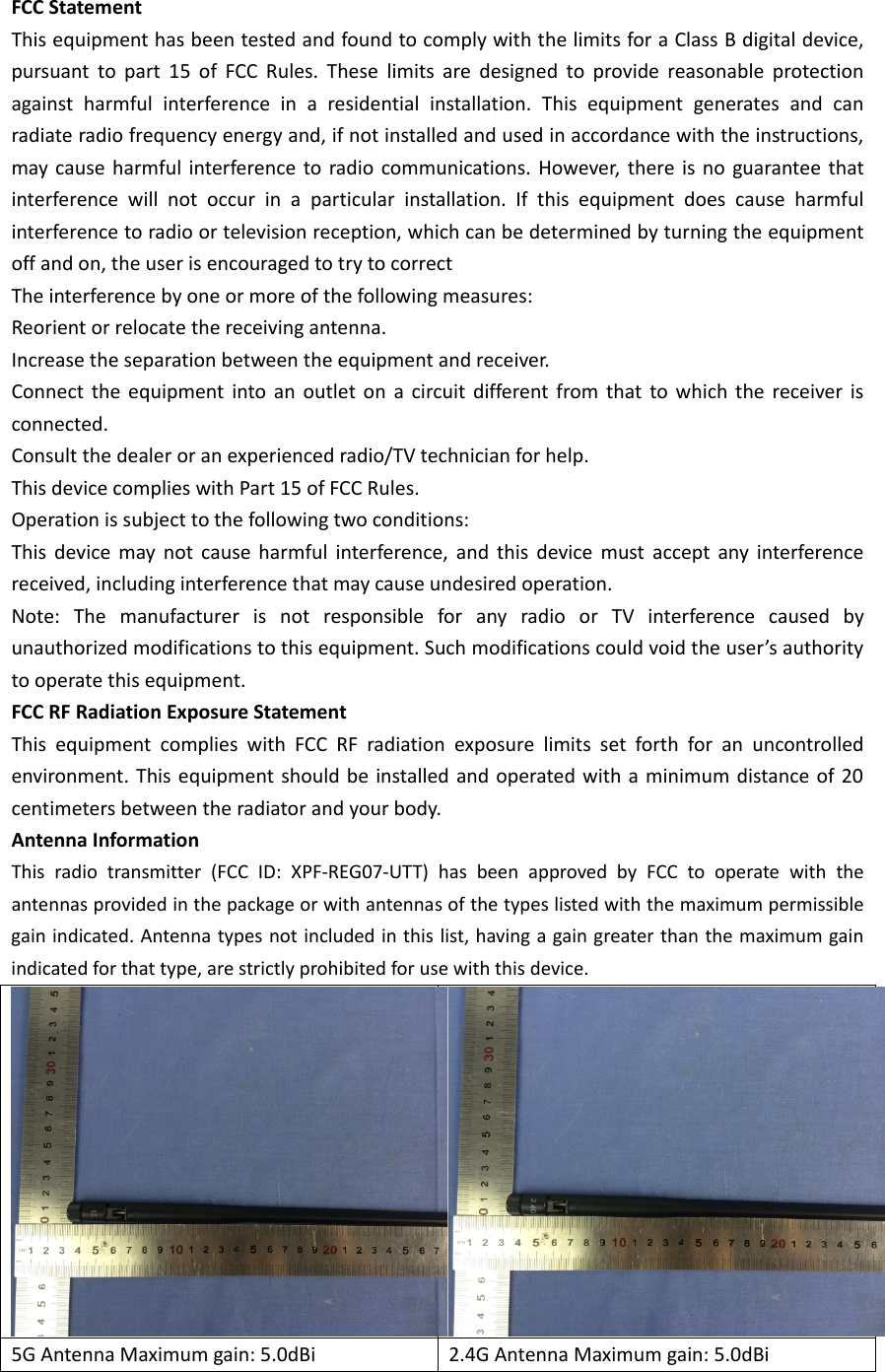 FCC Statement This equipment has been tested and found to comply with the limits for a Class B digital device, pursuant to part 15 of FCC Rules. These limits are designed to provide reasonable protection against harmful interference in a residential installation. This equipment generates and can radiate radio frequency energy and, if not installed and used in accordance with the instructions, may cause harmful interference to radio communications. However, there is no guarantee that interference will not occur in a particular installation. If this equipment does cause harmful interference to radio or television reception, which can be determined by turning the equipment off and on, the user is encouraged to try to correct The interference by one or more of the following measures: Reorient or relocate the receiving antenna.   Increase the separation between the equipment and receiver.   Connect the equipment into an outlet on a circuit different from that to which the receiver is connected. Consult the dealer or an experienced radio/TV technician for help. This device complies with Part 15 of FCC Rules. Operation is subject to the following two conditions: This device may not cause harmful interference, and this device must accept any interference received, including interference that may cause undesired operation. Note: The manufacturer is not responsible for any radio or TV interference caused by unauthorized modifications to this equipment. Such modifications could void the user’s authority to operate this equipment. FCC RF Radiation Exposure Statement This equipment complies with FCC RF radiation exposure limits set forth for an uncontrolled environment. This equipment should be installed and operated with a minimum distance of 20 centimeters between the radiator and your body. Antenna Information This radio transmitter (FCC ID: XPF-REG07-UTT) has been approved by FCC to operate with the antennas provided in the package or with antennas of the types listed with the maximum permissible gain indicated. Antenna types not included in this list, having a gain greater than the maximum gain indicated for that type, are strictly prohibited for use with this device. 5G Antenna Maximum gain: 5.0dBi  2.4G Antenna Maximum gain: 5.0dBi  