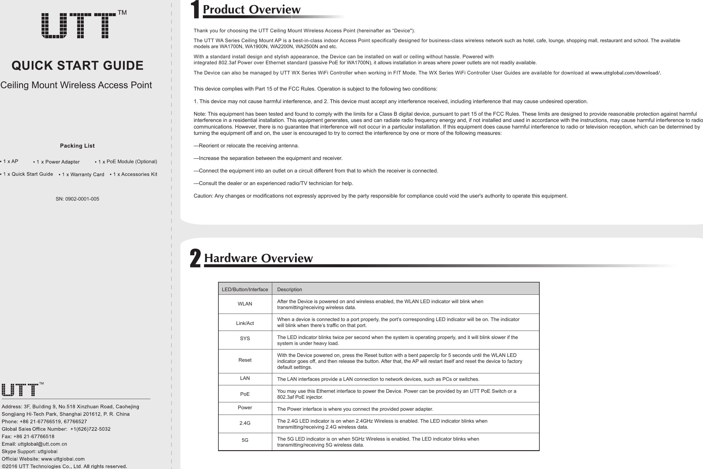 SN: 0902-0001-005WLANLink/ActLANPowerPoE Module (Optional)Ceiling Mount Wireless Access Point SupportThis device complies with Part 15 of the FCC Rules. Operation is subject to the following two conditions:1. This device may not cause harmful interference, and 2. This device must accept any interference received, including interference that may cause undesired operation.Note: This equipment has been tested and found to comply with the limits for a Class B digital device, pursuant to part 15 of the FCC Rules. These limits are designed to provide reasonable protection against harmful interference in a residential installation. This equipment generates, uses and can radiate radio frequency energy and, if not installed and used in accordance with the instructions, may cause harmful interference to radio communications. However, there is no guarantee that interference will not occur in a particular installation. If this equipment does cause harmful interference to radio or television reception, which can be determined by turning the equipment off and on, the user is encouraged to try to correct the interference by one or more of the following measures:—Reorient or relocate the receiving antenna.—Increase the separation between the equipment and receiver.—Connect the equipment into an outlet on a circuit different from that to which the receiver is connected.—Consult the dealer or an experienced radio/TV technician for help.Caution: Any changes or modifications not expressly approved by the party responsible for compliance could void the user&apos;s authority to operate this equipment.Thank you for choosing the UTT Ceiling Mount Wireless Access Point (hereinafter as “Device&quot;).The UTT WA Series Ceiling Mount AP is a best-in-class indoor Access Point specifically designed for business-class wireless network such as hotel, cafe, lounge, shopping mall, restaurant and school. The available models are WA1700N, WA1900N, WA2200N, WA2500N and etc.With a standard install design and stylish appearance, the Device can be installed on wall or ceiling without hassle. Powered with integrated 802.3af Power over Ethernet standard (passive PoE for WA1700N), it allows installation in areas where power outlets are not readily available.The Device can also be managed by UTT WX Series WiFi Controller when working in FIT Mode. The WX Series WiFi Controller User Guides are available for download at www.uttglobal.com/download/.LED/Button/Interface DescriptionAfter the Device is powered on and wireless enabled, the WLAN LED indicator will blink when transmitting/receiving wireless data.When a device is connected to a port properly, the port’s corresponding LED indicator will be on. The indicator will blink when there’s traffic on that port.The LED indicator blinks twice per second when the system is operating properly, and it will blink slower if the system is under heavy load.With the Device powered on, press the Reset button with a bent paperclip for 5 seconds until the WLAN LED indicator goes off, and then release the button. After that, the AP will restart itself and reset the device to factory default settings.The LAN interfaces provide a LAN connection to network devices, such as PCs or switches.You may use this Ethernet interface to power the Device. Power can be provided by an UTT PoE Switch or a 802.3af PoE injector.The Power interface is where you connect the provided power adapter.The 2.4G LED indicator is on when 2.4GHz Wireless is enabled. The LED indicator blinks when transmitting/receiving 2.4G wireless data.The 5G LED indicator is on when 5GHz Wireless is enabled. The LED indicator blinks when transmitting/receiving 5G wireless data.SYSResetPoE2.4G5G