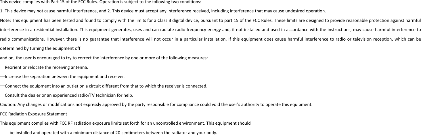 This device complies with Part 15 of the FCC Rules. Operation is subject to the following two conditions:1. This device may not cause harmful interference, and 2. This device must accept any interference received, including interference that may cause undesired operation.Note: This equipment has been tested and found to comply with the limits for a Class B digital device, pursuant to part 15 of the FCC Rules. These limits are designed to provide reasonable protection against harmfulinterference in a residential installation. This equipment generates, uses and can radiate radio frequency energy and, if not installed and used in accordance with the instructions, may cause harmful interference toradio communications. However, there is no guarantee that interference will not occur in a particular installation. If this equipment does cause harmful interference to radio or television reception, which can bedetermined by turning the equipment offand on, the user is encouraged to try to correct the interference by one or more of the following measures:—Reorient or relocate the receiving antenna.—Increase the separation between the equipment and receiver.—Connect the equipment into an outlet on a circuit different from that to which the receiver is connected.—Consult the dealer or an experienced radio/TV technician for help.Caution: Any changes or modifications not expressly approved by the party responsible for compliance could void the user&apos;s authority to operate this equipment.FCC Radiation Exposure StatementThis equipment complies with FCC RF radiation exposure limits set forth for an uncontrolled environment. This equipment shouldbe installed and operated with a minimum distance of 20 centimeters between the radiator and your body.