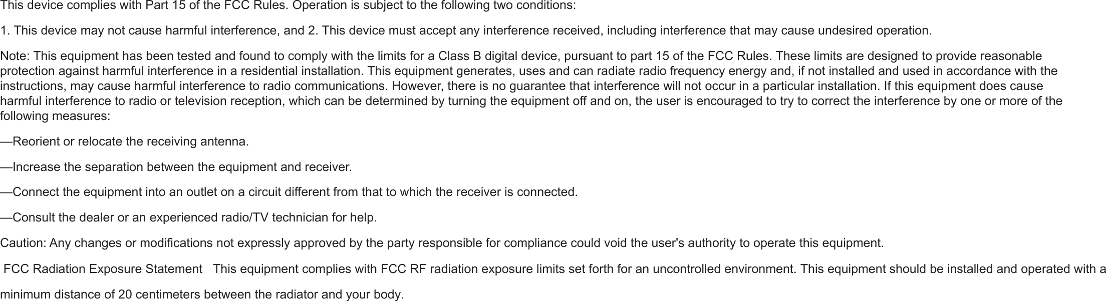 This device complies with Part 15 of the FCC Rules. Operation is subject to the following two conditions:1. This device may not cause harmful interference, and 2. This device must accept any interference received, including interference that may cause undesired operation.Note: This equipment has been tested and found to comply with the limits for a Class B digital device, pursuant to part 15 of the FCC Rules. These limits are designed to provide reasonable protection against harmful interference in a residential installation. This equipment generates, uses and can radiate radio frequency energy and, if not installed and used in accordance with the instructions, may cause harmful interference to radio communications. However, there is no guarantee that interference will not occur in a particular installation. If this equipment does cause harmful interference to radio or television reception, which can be determined by turning the equipment off and on, the user is encouraged to try to correct the interference by one or more of the following measures:—Reorient or relocate the receiving antenna.—Increase the separation between the equipment and receiver.—Connect the equipment into an outlet on a circuit different from that to which the receiver is connected.—Consult the dealer or an experienced radio/TV technician for help.Caution: Any changes or modifications not expressly approved by the party responsible for compliance could void the user&apos;s authority to operate this equipment. FCC Radiation Exposure Statement   This equipment complies with FCC RF radiation exposure limits set forth for an uncontrolled environment. This equipment should be installed and operated with a minimum distance of 20 centimeters between the radiator and your body. 