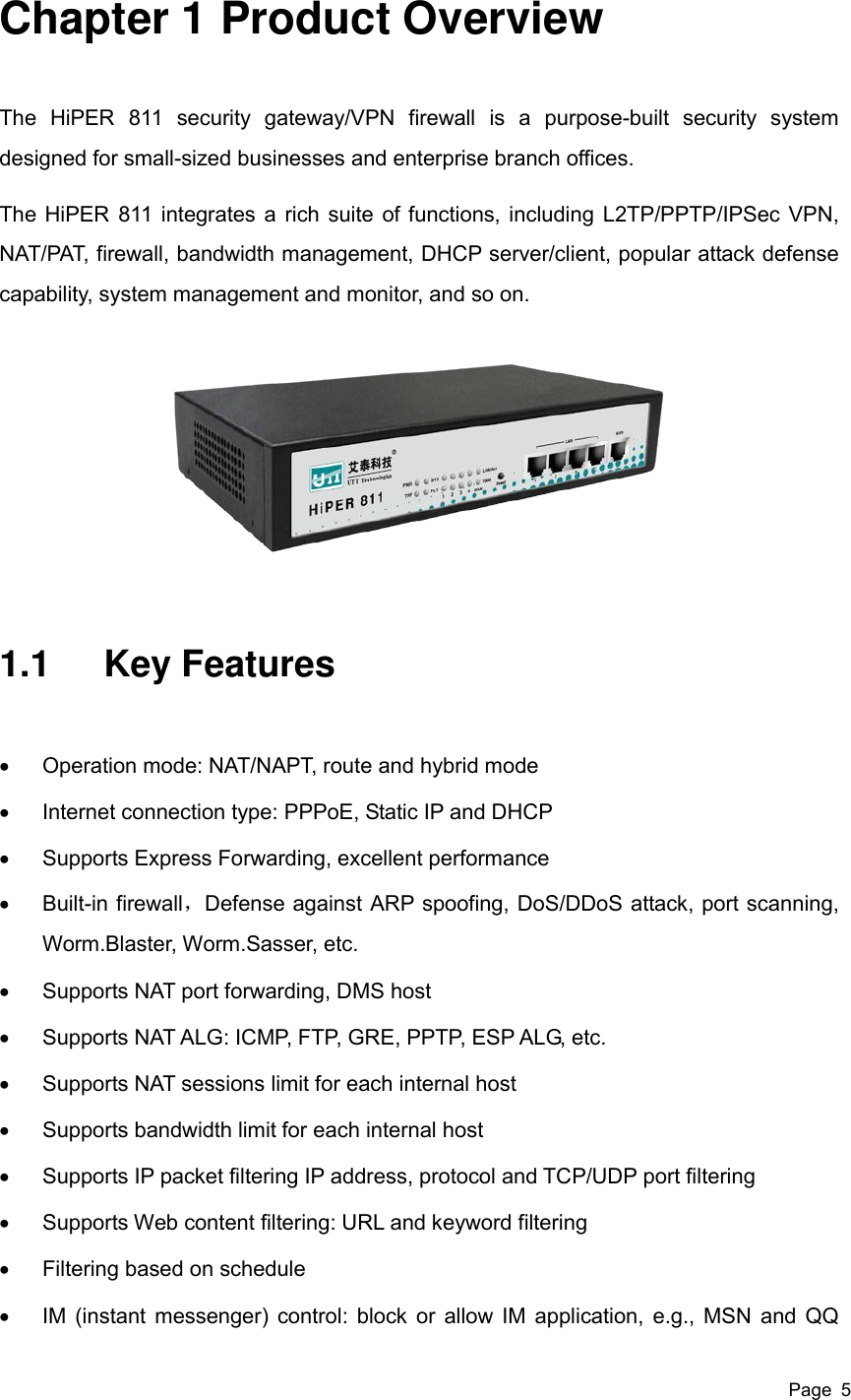  Page  5 Chapter 1 Product Overview The  HiPER  811  security  gateway/VPN  firewall  is  a  purpose-built  security  system designed for small-sized businesses and enterprise branch offices.   The HiPER 811 integrates a rich suite of functions, including L2TP/PPTP/IPSec VPN, NAT/PAT, firewall, bandwidth management, DHCP server/client, popular attack defense capability, system management and monitor, and so on.  1.1  Key Features   Operation mode: NAT/NAPT, route and hybrid mode     Internet connection type: PPPoE, Static IP and DHCP   Supports Express Forwarding, excellent performance     Built-in firewall，Defense against ARP spoofing, DoS/DDoS attack, port scanning, Worm.Blaster, Worm.Sasser, etc.   Supports NAT port forwarding, DMS host   Supports NAT ALG: ICMP, FTP, GRE, PPTP, ESP ALG, etc.   Supports NAT sessions limit for each internal host   Supports bandwidth limit for each internal host   Supports IP packet filtering IP address, protocol and TCP/UDP port filtering   Supports Web content filtering: URL and keyword filtering   Filtering based on schedule   IM (instant messenger) control: block or allow IM application, e.g., MSN and QQ 