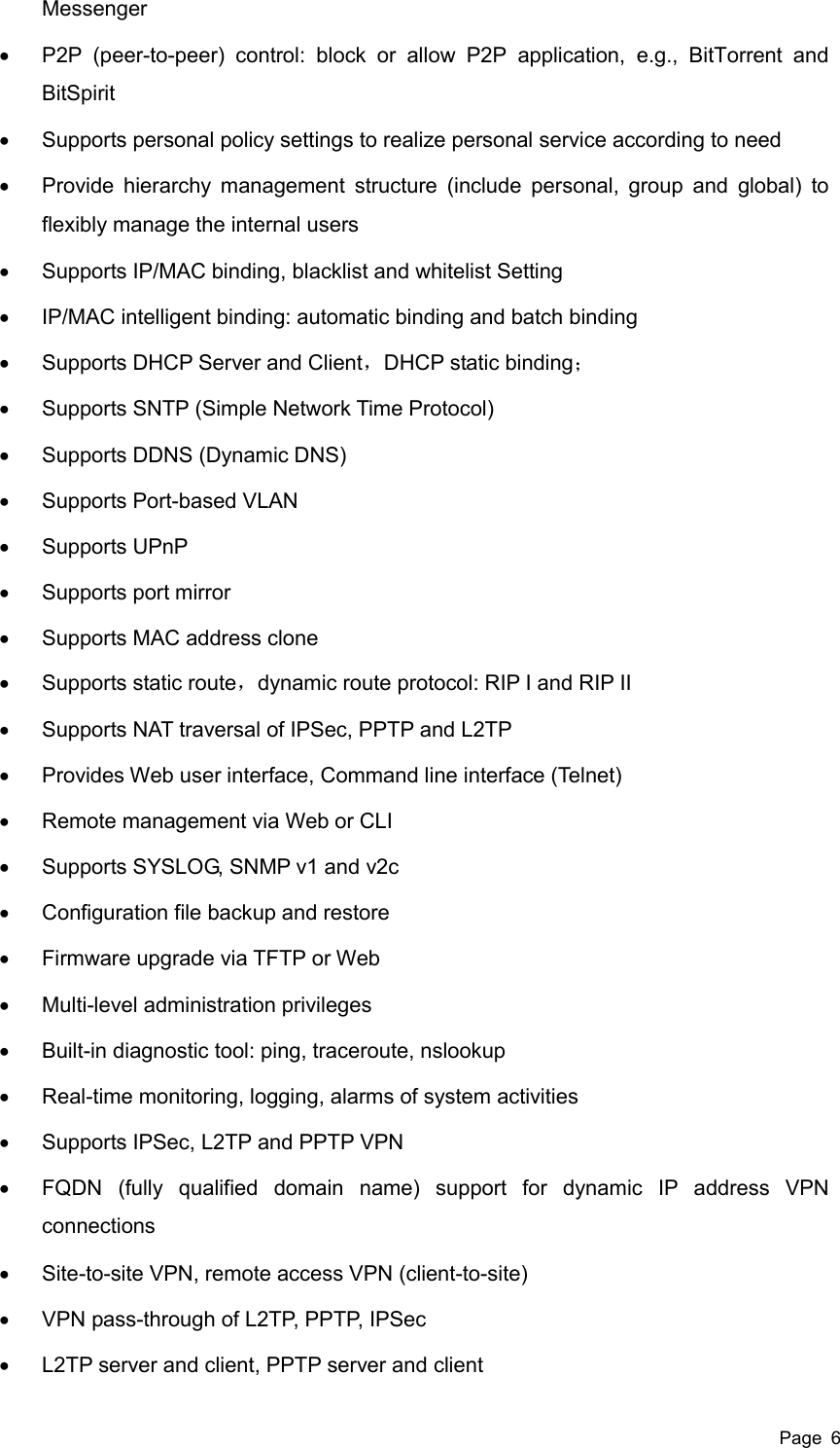  Page  6 Messenger   P2P  (peer-to-peer)  control:  block  or  allow  P2P  application,  e.g.,  BitTorrent  and BitSpirit   Supports personal policy settings to realize personal service according to need   Provide hierarchy management structure (include personal, group  and global)  to flexibly manage the internal users   Supports IP/MAC binding, blacklist and whitelist Setting   IP/MAC intelligent binding: automatic binding and batch binding   Supports DHCP Server and Client，DHCP static binding；   Supports SNTP (Simple Network Time Protocol)   Supports DDNS (Dynamic DNS)   Supports Port-based VLAN   Supports UPnP   Supports port mirror   Supports MAC address clone   Supports static route，dynamic route protocol: RIP I and RIP II   Supports NAT traversal of IPSec, PPTP and L2TP   Provides Web user interface, Command line interface (Telnet)   Remote management via Web or CLI   Supports SYSLOG, SNMP v1 and v2c   Configuration file backup and restore   Firmware upgrade via TFTP or Web   Multi-level administration privileges   Built-in diagnostic tool: ping, traceroute, nslookup   Real-time monitoring, logging, alarms of system activities   Supports IPSec, L2TP and PPTP VPN     FQDN  (fully  qualified  domain  name)  support  for  dynamic  IP  address  VPN connections   Site-to-site VPN, remote access VPN (client-to-site)   VPN pass-through of L2TP, PPTP, IPSec   L2TP server and client, PPTP server and client 