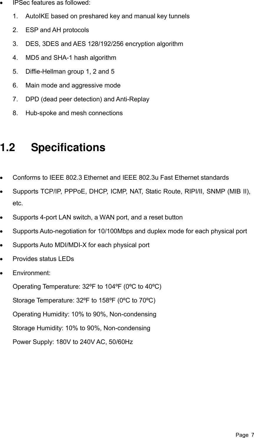  Page  7   IPSec features as followed: 1.  AutoIKE based on preshared key and manual key tunnels 2.  ESP and AH protocols 3.  DES, 3DES and AES 128/192/256 encryption algorithm 4.  MD5 and SHA-1 hash algorithm 5.  Diffie-Hellman group 1, 2 and 5 6.  Main mode and aggressive mode 7.  DPD (dead peer detection) and Anti-Replay 8.  Hub-spoke and mesh connections 1.2  Specifications   Conforms to IEEE 802.3 Ethernet and IEEE 802.3u Fast Ethernet standards   Supports TCP/IP, PPPoE, DHCP, ICMP, NAT, Static Route, RIPI/II, SNMP (MIB II), etc.   Supports 4-port LAN switch, a WAN port, and a reset button   Supports Auto-negotiation for 10/100Mbps and duplex mode for each physical port   Supports Auto MDI/MDI-X for each physical port     Provides status LEDs   Environment:   Operating Temperature: 32ºF to 104ºF (0ºC to 40ºC) Storage Temperature: 32ºF to 158ºF (0ºC to 70ºC) Operating Humidity: 10% to 90%, Non-condensing Storage Humidity: 10% to 90%, Non-condensing Power Supply: 180V to 240V AC, 50/60Hz 