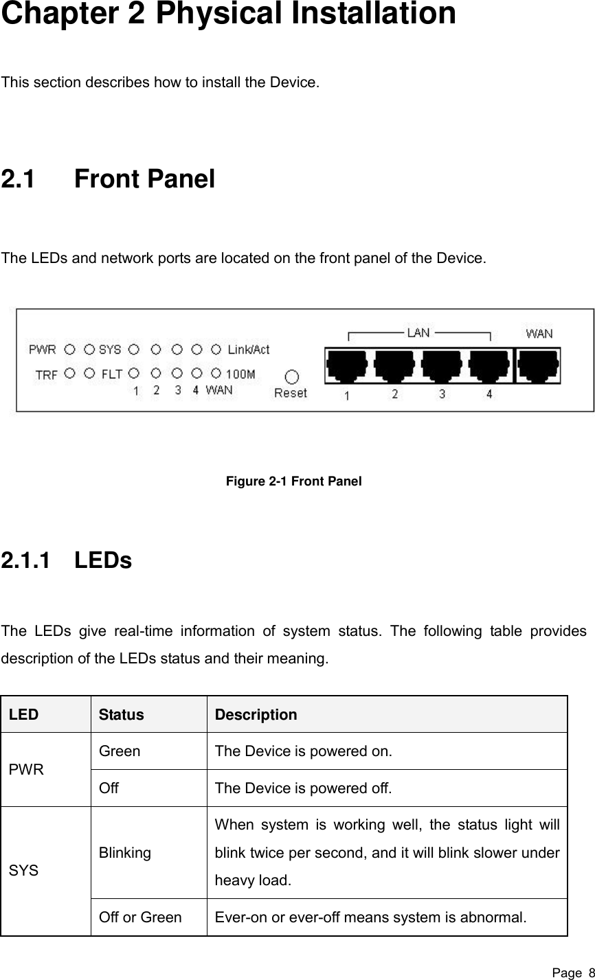  Page  8 Chapter 2 Physical Installation This section describes how to install the Device. 2.1  Front Panel   The LEDs and network ports are located on the front panel of the Device.    Figure 2-1 Front Panel 2.1.1  LEDs The  LEDs  give  real-time  information  of  system  status.  The  following  table  provides description of the LEDs status and their meaning. LED Status Description PWR Green The Device is powered on. Off The Device is powered off. SYS Blinking When  system  is  working  well,  the  status  light  will blink twice per second, and it will blink slower under heavy load. Off or Green Ever-on or ever-off means system is abnormal. 