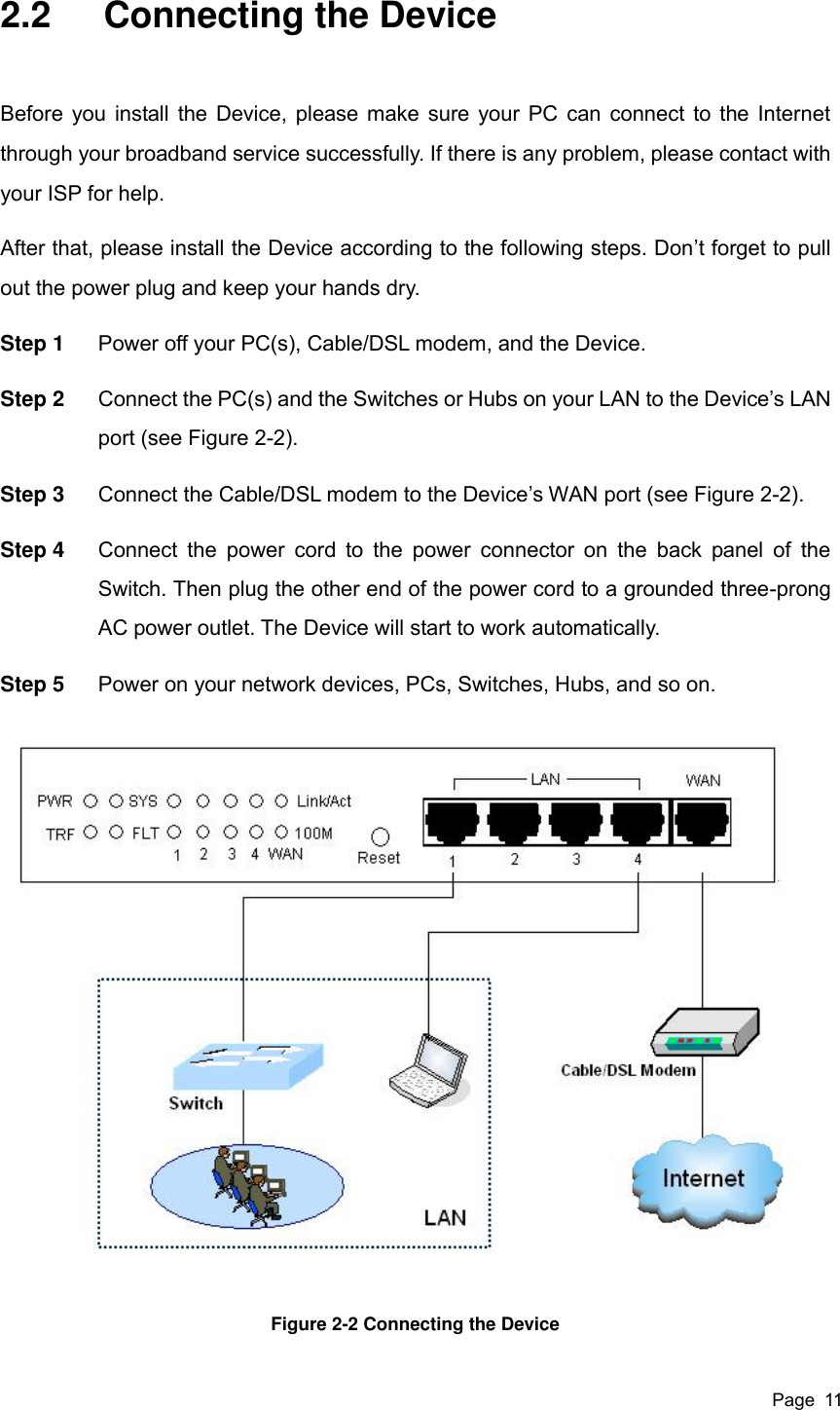  Page  11 2.2  Connecting the Device Before you install the Device, please make sure your PC can connect to the Internet through your broadband service successfully. If there is any problem, please contact with your ISP for help. After that, please install the Device according to the following steps. Don’t forget to pull out the power plug and keep your hands dry. Step 1  Power off your PC(s), Cable/DSL modem, and the Device. Step 2  Connect the PC(s) and the Switches or Hubs on your LAN to the Device’s LAN port (see Figure 2-2). Step 3  Connect the Cable/DSL modem to the Device’s WAN port (see Figure 2-2). Step 4  Connect the  power  cord to  the  power  connector  on  the  back  panel  of  the Switch. Then plug the other end of the power cord to a grounded three-prong AC power outlet. The Device will start to work automatically. Step 5  Power on your network devices, PCs, Switches, Hubs, and so on.  Figure 2-2 Connecting the Device 