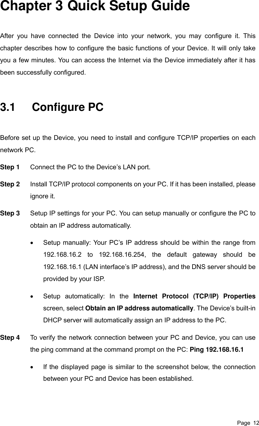  Page  12 Chapter 3 Quick Setup Guide After  you  have  connected  the  Device  into  your  network,  you  may  configure  it.  This chapter describes how to configure the basic functions of your Device. It will only take you a few minutes. You can access the Internet via the Device immediately after it has been successfully configured. 3.1  Configure PC Before set up the Device, you need to install and configure TCP/IP properties on each network PC. Step 1  Connect the PC to the Device’s LAN port.   Step 2  Install TCP/IP protocol components on your PC. If it has been installed, please ignore it. Step 3  Setup IP settings for your PC. You can setup manually or configure the PC to obtain an IP address automatically.   Setup manually: Your PC’s IP address should be within the range from 192.168.16.2  to  192.168.16.254,  the  default  gateway  should  be 192.168.16.1 (LAN interface’s IP address), and the DNS server should be provided by your ISP.   Setup  automatically:  In  the  Internet  Protocol  (TCP/IP)  Properties screen, select Obtain an IP address automatically. The Device’s built-in DHCP server will automatically assign an IP address to the PC. Step 4  To verify the network connection between your PC and Device, you can use the ping command at the command prompt on the PC: Ping 192.168.16.1   If the displayed page is similar to the screenshot below, the connection between your PC and Device has been established. 