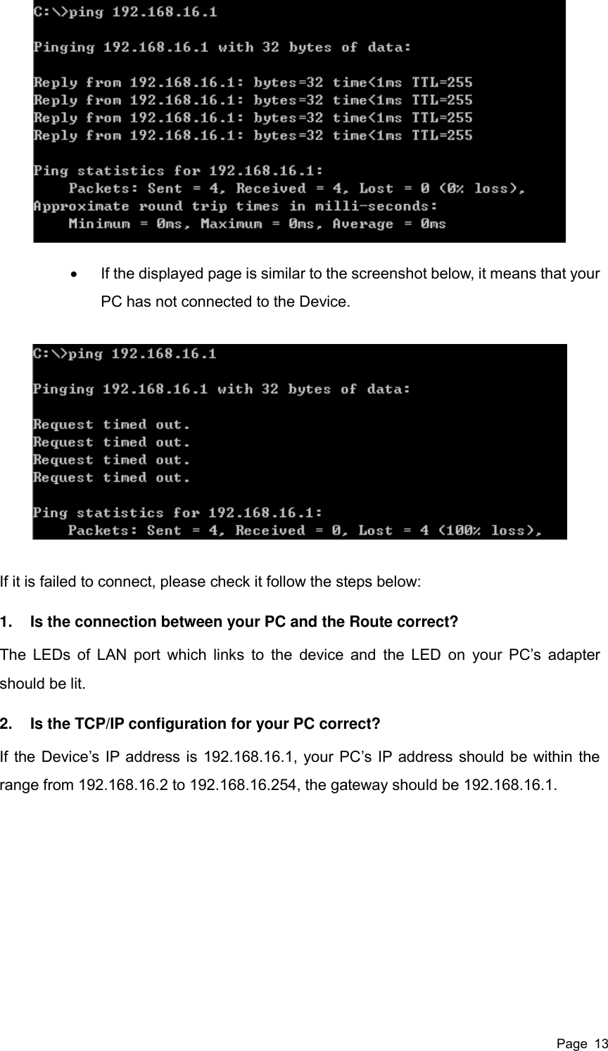  Page  13    If the displayed page is similar to the screenshot below, it means that your PC has not connected to the Device.  If it is failed to connect, please check it follow the steps below: 1.  Is the connection between your PC and the Route correct? The LEDs of LAN port which links  to the  device and  the LED  on  your  PC’s adapter should be lit. 2.  Is the TCP/IP configuration for your PC correct? If the Device’s IP address is 192.168.16.1, your PC’s IP address should be within the range from 192.168.16.2 to 192.168.16.254, the gateway should be 192.168.16.1. 