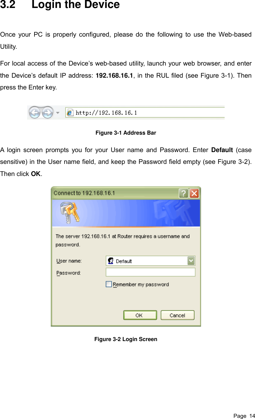  Page  14 3.2  Login the Device Once your PC  is properly configured, please do the following to use  the  Web-based Utility. For local access of the Device’s web-based utility, launch your web browser, and enter the Device’s default IP address: 192.168.16.1, in the RUL filed (see Figure 3-1). Then press the Enter key.  Figure 3-1 Address Bar A  login screen prompts you for your User name and Password. Enter  Default (case sensitive) in the User name field, and keep the Password field empty (see Figure 3-2). Then click OK.  Figure 3-2 Login Screen      