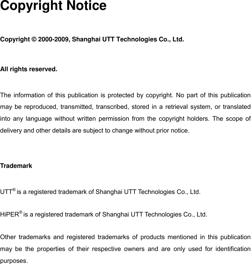  Copyright Notice Copyright © 2000-2009, Shanghai UTT Technologies Co., Ltd. All rights reserved.   The information of this publication is protected by copyright. No part of this publication may be reproduced, transmitted, transcribed, stored in a retrieval system, or translated into any language without written permission from the copyright holders. The scope of delivery and other details are subject to change without prior notice. Trademark UTT® is a registered trademark of Shanghai UTT Technologies Co., Ltd. HiPER® is a registered trademark of Shanghai UTT Technologies Co., Ltd. Other trademarks and registered trademarks of products mentioned in this publication may  be  the  properties  of  their  respective  owners  and  are  only  used  for  identification purposes.           