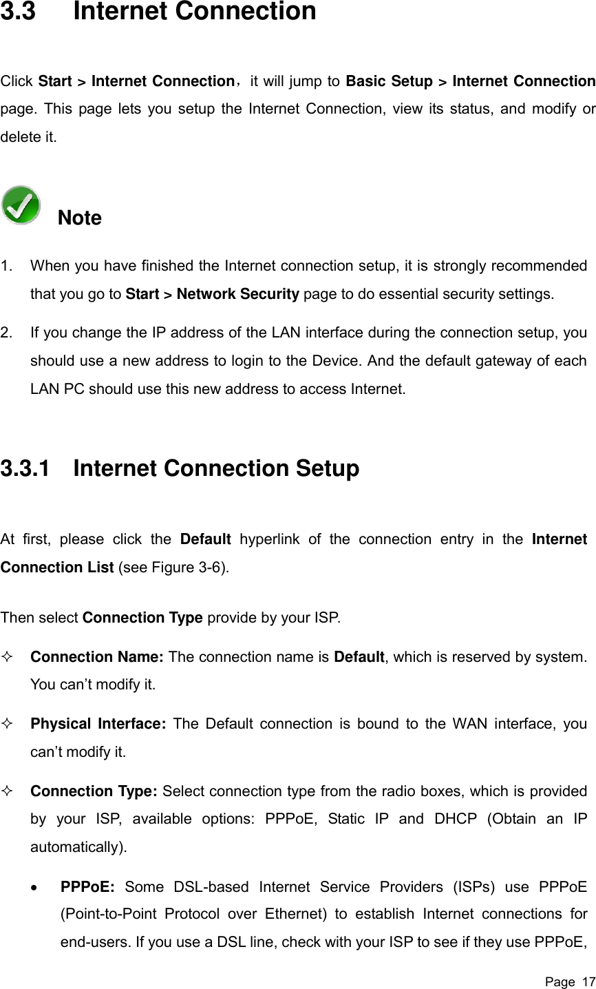  Page  17 3.3  Internet Connection Click Start &gt; Internet Connection，it will jump to Basic Setup &gt; Internet Connection page. This page lets you setup the Internet Connection, view its status, and modify or delete it.   Note 1.  When you have finished the Internet connection setup, it is strongly recommended that you go to Start &gt; Network Security page to do essential security settings. 2.  If you change the IP address of the LAN interface during the connection setup, you should use a new address to login to the Device. And the default gateway of each LAN PC should use this new address to access Internet. 3.3.1  Internet Connection Setup At  first,  please  click  the  Default  hyperlink  of  the  connection  entry  in  the  Internet Connection List (see Figure 3-6). Then select Connection Type provide by your ISP.  Connection Name: The connection name is Default, which is reserved by system. You can’t modify it.  Physical Interface:  The  Default  connection is  bound to the WAN interface, you can’t modify it.  Connection Type: Select connection type from the radio boxes, which is provided by  your  ISP,  available  options:  PPPoE,  Static  IP  and  DHCP  (Obtain  an  IP automatically).    PPPoE:  Some  DSL-based  Internet  Service  Providers  (ISPs)  use  PPPoE (Point-to-Point  Protocol  over  Ethernet)  to  establish  Internet  connections  for end-users. If you use a DSL line, check with your ISP to see if they use PPPoE, 