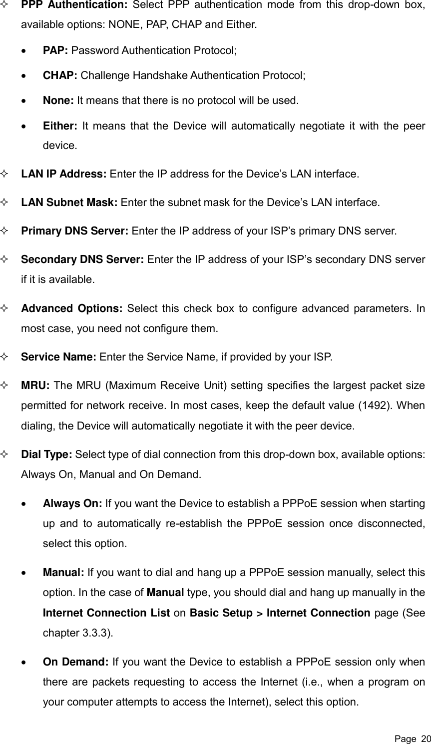  Page  20  PPP Authentication:  Select PPP authentication  mode from this drop-down  box, available options: NONE, PAP, CHAP and Either.    PAP: Password Authentication Protocol;  CHAP: Challenge Handshake Authentication Protocol;  None: It means that there is no protocol will be used.  Either: It means  that the Device will automatically negotiate it with the peer device.  LAN IP Address: Enter the IP address for the Device’s LAN interface.  LAN Subnet Mask: Enter the subnet mask for the Device’s LAN interface.  Primary DNS Server: Enter the IP address of your ISP’s primary DNS server.  Secondary DNS Server: Enter the IP address of your ISP’s secondary DNS server if it is available.  Advanced Options: Select this check box to configure advanced parameters. In most case, you need not configure them.  Service Name: Enter the Service Name, if provided by your ISP.  MRU: The MRU (Maximum Receive Unit) setting specifies the largest packet size permitted for network receive. In most cases, keep the default value (1492). When dialing, the Device will automatically negotiate it with the peer device.  Dial Type: Select type of dial connection from this drop-down box, available options: Always On, Manual and On Demand.  Always On: If you want the Device to establish a PPPoE session when starting up and  to automatically re-establish the  PPPoE  session  once  disconnected, select this option.  Manual: If you want to dial and hang up a PPPoE session manually, select this option. In the case of Manual type, you should dial and hang up manually in the Internet Connection List on Basic Setup &gt; Internet Connection page (See chapter 3.3.3).    On Demand: If you want the Device to establish a PPPoE session only when there are packets requesting to access the Internet (i.e., when a program on your computer attempts to access the Internet), select this option. 