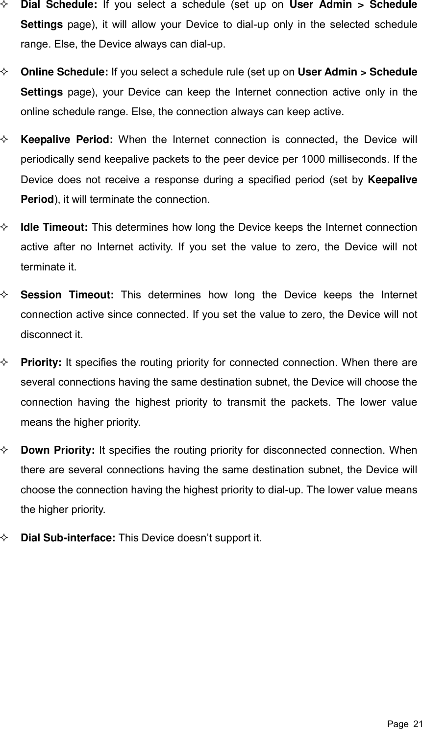  Page  21  Dial  Schedule:  If  you  select  a  schedule  (set  up  on  User  Admin  &gt;  Schedule Settings page), it will allow your Device to dial-up only in the selected  schedule range. Else, the Device always can dial-up.  Online Schedule: If you select a schedule rule (set up on User Admin &gt; Schedule Settings page), your Device can keep  the Internet connection active only in  the online schedule range. Else, the connection always can keep active.  Keepalive  Period:  When  the  Internet  connection  is  connected,  the  Device  will periodically send keepalive packets to the peer device per 1000 milliseconds. If the Device does not receive a response during a specified period (set by Keepalive Period), it will terminate the connection.  Idle Timeout: This determines how long the Device keeps the Internet connection active  after  no  Internet  activity.  If  you  set  the  value  to  zero,  the  Device  will  not terminate it.  Session  Timeout:  This  determines  how  long  the  Device  keeps  the  Internet connection active since connected. If you set the value to zero, the Device will not disconnect it.  Priority: It specifies the routing priority for connected connection. When there are several connections having the same destination subnet, the Device will choose the connection  having  the  highest  priority  to  transmit  the  packets.  The  lower  value means the higher priority.  Down Priority: It specifies the routing priority for disconnected connection. When there are several connections having the same destination subnet, the Device will choose the connection having the highest priority to dial-up. The lower value means the higher priority.  Dial Sub-interface: This Device doesn’t support it.     