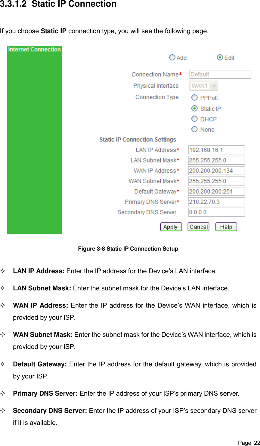  Page  22 3.3.1.2  Static IP Connection If you choose Static IP connection type, you will see the following page.   Figure 3-8 Static IP Connection Setup  LAN IP Address: Enter the IP address for the Device’s LAN interface.  LAN Subnet Mask: Enter the subnet mask for the Device’s LAN interface.  WAN IP Address: Enter the IP address for the Device’s WAN interface, which is provided by your ISP.  WAN Subnet Mask: Enter the subnet mask for the Device’s WAN interface, which is provided by your ISP.  Default Gateway: Enter the IP address for the default gateway, which is provided by your ISP.  Primary DNS Server: Enter the IP address of your ISP’s primary DNS server.  Secondary DNS Server: Enter the IP address of your ISP’s secondary DNS server if it is available. 