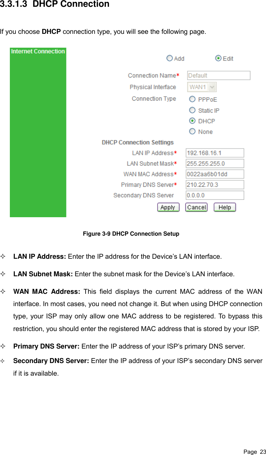  Page  23 3.3.1.3  DHCP Connection If you choose DHCP connection type, you will see the following page.  Figure 3-9 DHCP Connection Setup  LAN IP Address: Enter the IP address for the Device’s LAN interface.  LAN Subnet Mask: Enter the subnet mask for the Device’s LAN interface.  WAN  MAC  Address:  This  field  displays  the  current  MAC  address  of  the  WAN interface. In most cases, you need not change it. But when using DHCP connection type, your ISP may only allow one MAC address to be registered. To bypass this restriction, you should enter the registered MAC address that is stored by your ISP.  Primary DNS Server: Enter the IP address of your ISP’s primary DNS server.  Secondary DNS Server: Enter the IP address of your ISP’s secondary DNS server if it is available.  
