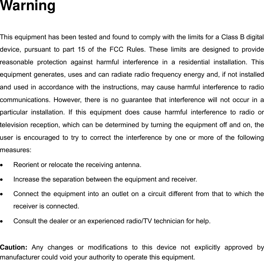  Warning This equipment has been tested and found to comply with the limits for a Class B digital device, pursuant  to  part  15  of  the  FCC  Rules. These  limits are  designed to  provide reasonable  protection  against  harmful  interference  in  a  residential  installation.  This equipment generates, uses and can radiate radio frequency energy and, if not installed and used in accordance with the instructions, may cause harmful interference to radio communications. However, there is no guarantee that interference will not occur in a particular  installation.  If  this  equipment  does  cause  harmful  interference  to  radio  or television reception, which can be determined by turning the equipment off and on, the user is encouraged to try to correct the interference by one or more of the following measures:   Reorient or relocate the receiving antenna.   Increase the separation between the equipment and receiver.   Connect the equipment into an outlet on a circuit different from that to which the receiver is connected.   Consult the dealer or an experienced radio/TV technician for help. Caution:  Any  changes  or  modifications  to  this  device  not  explicitly  approved  by manufacturer could void your authority to operate this equipment.  