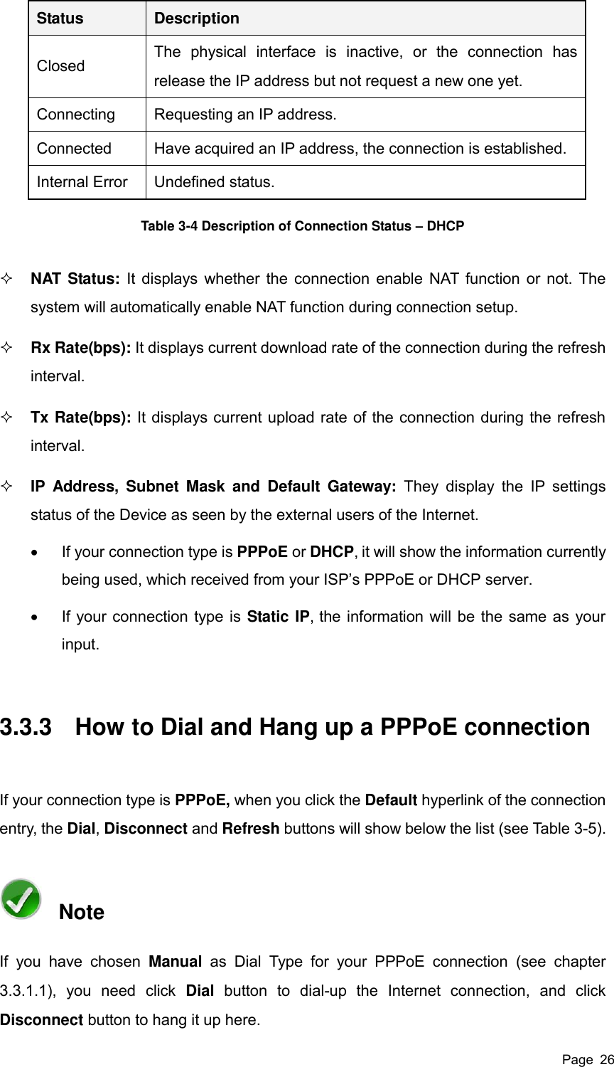  Page  26 Status Description Closed The  physical  interface  is  inactive,  or  the  connection  has release the IP address but not request a new one yet.   Connecting Requesting an IP address. Connected Have acquired an IP address, the connection is established. Internal Error Undefined status. Table 3-4 Description of Connection Status – DHCP  NAT Status: It displays whether the connection enable NAT function or not. The system will automatically enable NAT function during connection setup.  Rx Rate(bps): It displays current download rate of the connection during the refresh interval.  Tx Rate(bps): It displays current upload rate of the connection during the refresh interval.  IP  Address,  Subnet  Mask  and  Default  Gateway:  They  display  the  IP  settings status of the Device as seen by the external users of the Internet.   If your connection type is PPPoE or DHCP, it will show the information currently being used, which received from your ISP’s PPPoE or DHCP server.   If your connection type is Static IP, the information will be the same as your input. 3.3.3  How to Dial and Hang up a PPPoE connection If your connection type is PPPoE, when you click the Default hyperlink of the connection entry, the Dial, Disconnect and Refresh buttons will show below the list (see Table 3-5).   Note If  you  have  chosen  Manual  as  Dial  Type for  your  PPPoE  connection (see  chapter 3.3.1.1),  you  need  click  Dial  button  to  dial-up  the  Internet  connection,  and  click Disconnect button to hang it up here. 