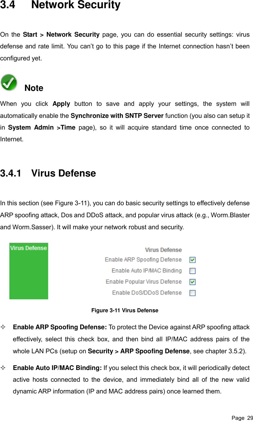  Page  29 3.4  Network Security On the Start &gt; Network Security page, you can do essential security settings: virus defense and rate limit. You can’t go to this page if the Internet connection hasn’t been configured yet.   Note When  you  click  Apply  button  to  save  and  apply  your  settings,  the  system  will automatically enable the Synchronize with SNTP Server function (you also can setup it in  System  Admin  &gt;Time  page),  so  it  will  acquire  standard  time  once  connected  to Internet.   3.4.1  Virus Defense In this section (see Figure 3-11), you can do basic security settings to effectively defense ARP spoofing attack, Dos and DDoS attack, and popular virus attack (e.g., Worm.Blaster and Worm.Sasser). It will make your network robust and security.  Figure 3-11 Virus Defense  Enable ARP Spoofing Defense: To protect the Device against ARP spoofing attack effectively,  select this check box,  and  then bind all  IP/MAC address pairs of  the whole LAN PCs (setup on Security &gt; ARP Spoofing Defense, see chapter 3.5.2).    Enable Auto IP/MAC Binding: If you select this check box, it will periodically detect active hosts  connected  to  the  device,  and  immediately  bind  all  of  the  new  valid dynamic ARP information (IP and MAC address pairs) once learned them. 