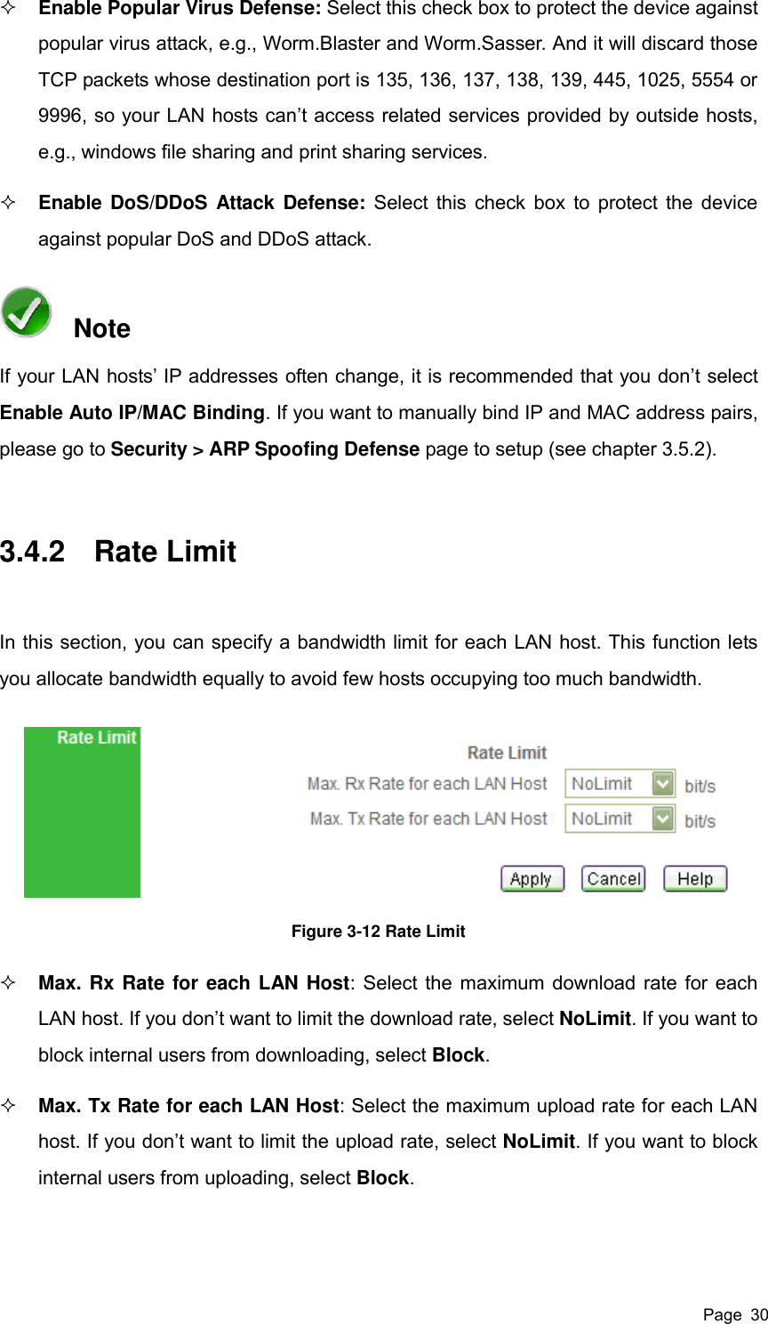  Page  30  Enable Popular Virus Defense: Select this check box to protect the device against popular virus attack, e.g., Worm.Blaster and Worm.Sasser. And it will discard those TCP packets whose destination port is 135, 136, 137, 138, 139, 445, 1025, 5554 or 9996, so your LAN hosts can’t access related services provided by outside hosts, e.g., windows file sharing and print sharing services.    Enable DoS/DDoS Attack Defense: Select this check box to protect the device against popular DoS and DDoS attack.   Note If your LAN hosts’ IP addresses often change, it is recommended that you don’t select Enable Auto IP/MAC Binding. If you want to manually bind IP and MAC address pairs, please go to Security &gt; ARP Spoofing Defense page to setup (see chapter 3.5.2).   3.4.2  Rate Limit In this section, you can specify a bandwidth limit for each LAN host. This function lets you allocate bandwidth equally to avoid few hosts occupying too much bandwidth.   Figure 3-12 Rate Limit  Max. Rx Rate for each LAN Host: Select the maximum download rate for each LAN host. If you don’t want to limit the download rate, select NoLimit. If you want to block internal users from downloading, select Block.  Max. Tx Rate for each LAN Host: Select the maximum upload rate for each LAN host. If you don’t want to limit the upload rate, select NoLimit. If you want to block internal users from uploading, select Block. 